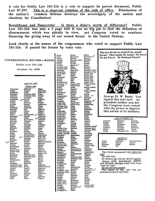 A vote for Public Law 101-216 is a vote to support its parent document, Public
Law 87-297. This is a clear-cut violation of the oath of office . Elimination of
the nation's common defense destroys the sovereignty of the nation and
obsoletes its Constitution!
Republicans and Democrats!	Is there a dime's worth of difference? Public
Law 101-216 was only a 3 page bill! It was no big job to find the definition of
disarmament which was plainly in view, yet Congress voted to continue
financing the giving away of our armed forces to the United Nations .
Look closely at the names of the congressmen who voted to support Public Law
101-216. It passed the Senate by voice vote .
This law divests us of all of our armed
forces! That means No Army! No Navy!
No Air Force! No National Guard!
011111
V X~b t a
ty,
	
i
a f
r
George H . W. Bush! You
signed this into law! As
president neither you nor
the Congress were vested
with the power to deprive
this nation of its military .
NOT VOTING-21
A
The Clerk announced Ui-c following
P..2,1r.
On this vote:
Mr. Murphy for..wlth Mr. Qulllen against .
Messrs. KYL. 13ATEMAN: ASPIN.
and KOLBE changed their vote from
"yea" to "nay."
So the bill was passed-.
The result of the vote was an-
nounced as above recorded_
Anthony Foglietta Murphy
Bryant Garcia Neal (NC)
CollI s Gephardt Nelson
Courter Hatcher Quillen
Crockett Huckaby Roukema
Dixon Molinari Towns
Florio Morrison (CT) Yatron
NAYS-11'
Armey Dickinson Sencenbrenner
Aspin Hunter Spence
Batsman Kolbe Stump
Crane Kyl
Hutto Moody Shays
Hyde Moorhcnd Shumway
Whole Morello Shunter
CONGRESSIONAL RECORD -HOUSE Ireland Morrtson (WA) Slkorskl
Ja=bs-. Mrazek Sls(sky
James Murtha. Skaggs
Public Law 101-216 Jenklns . Myers V Skew.
Johnson (CT) Nagle Skelton
Johnson (SD) Katcher Slattery
October 12, 1989 Johnston Neal (MA) Slauv.Jttcr (NT)
Jones (OA) Nielfon Slaughter (VA)
Jones (NC) Nbwak Smith (FL)
Jonta Oarkr Smith (IA)
Kanlarski. Oberstar Smith (NS)
Kaptur* Obey Smith(NJ)
Kasich Olin Smith (TR)
Kastenmeler Ort)z smith (VTR .
(R.oll No-21171 Kennedy " Owns (NY) Smith. Denny
YEAS-400 Kennedy* Owens(UT) (OR)
Klldee Oxley Smith . Robert
Ackerman
	
Clement
	
Flippo Klecs ka Packard (NH)
Akake
	
Clinger
	
Ford 0a) Holier Pallone Smith. Robert
A)exlender
	
Coble
	
Ford (TN) Kostmayer Panetta (OR)
Anderson
	
Coleman (MO) Frank
Andrews
	
Coleman (TS). Frenzel
LaPaloe
Lagotoaralno
Parker
Pa"-
Snowe
V
Annunzio
	
Combeet.
	
Frost Lancaster Psshayan V Solomon.
AppleCate %, Condit
	
Gasegl. Lentos Patterson Spratt '
Archer
	
Conte
	
Gal1o Laughlin Paxon Staggers
Atkins
	
Conyers
	
Gaydos Leach (IA) Payne(NJ) Stallings .
AuCoin
	
Cooper
	
Oejdenson Loath (TX) PaIne (VA) Stangeland
Baker
	
Costello
	
Gekaa . Lehman (CA) Pease Stark
Bsllerger
	
Coughlin
	
Green Lehman<FL) Pelosi Steams
Bernard
	
Cox
	
Gibbons Lent Pauty- Stezkholm-
Bartlett
	
Coyne
	
Glamor LevinLMI) . Perkins Stokes
Barton
	
Craig
	
Oilman Levine (CA). Petsi Studds
Bates
	
L/ Dannemeyer e,'Gingrich Lewis (CA) Pktett Sundqulst
Bellenson
	
Darden
	
Glfekman Lewis (PL) , Pickle Swift
Bennett
	
Davis
	
'GanaJea Lewis(GA) Porter Symr-
Bentley
	
de Is Gars
	
Goodllng Lightloot Poshard Tallon
Bereuter
	
DeFazlo
	
Gordon Llpinskl Price Tanner
Berman
	
DeLay
	
Gaas Llvingston Pursell Tauke
BevlU
	
Dellums
	
Gradison Lloyd, Rahall) T auzin
Bllbray
	
Derrick
	
Grandy Long Rangel Thomas (CAW
Btlirakis
	
DeWine
	
Grant Lowery (CA) Ravenel Thomas (GA)
Bliley
	
Dicks
	
Gray low" (NY) Ray Thomas (WY)
Boehlert
	
Dingell
	
Green Luken . Thomas Regale To. . ea
Boggs
	
Donnelly
	
Guarini Luke a. Donald Rhodes: Torricelll .
Bunlor
	
Dorgan (ND)
	
Gunderson Maohtley' Richardson Traficant
Borski
	
Dornan (CA)
	
Hall (OH) Madigan . Ridge Trailer .
Bosco
	
Douglas
	
Hall (TX) Manton Rinaldo udallBoucher
	
Downey
	
Hamilton Marker, utter Unsoeld
Boxer
	
Dreier
	
Hammerschmidt Martenee Roberta : Upton
Brennan
	
Duncan.
	
Hancock Martin(IL). Robinson Valentine
Brooks
	
Durbln
	
Hansen Martin (NT) Roe Vander Jart
Broomf ield
	
Dwyer
	
Harris Martins Rogers Vento
Browder
	
Dymally
	
Hastert Matsui; Rohrabaeher Visctosky
Brown (CA)
	
Dyson .
	
Hawkins Mavroules Ros-Lehtlnen Voltmer
Brown (CO)
	
Early.
	
Hayes (IL) Manou Rose Vucanovich
Bruce
	
Eckart
	
Hayes (LA) McCandless Rostenkowski Walgren
Buechner
	
Edwards (CA) Hefley McCloskey Roth- Walker
Bunning
	
Edwards (OK) Hefner McCollum Rowiand(CT) Walsh:
Burton
	
Emerson
	
Henry McCrery . Rowland (GA) Watkins
Bustemante
	
Engel
	
Herger McCurdy Roybal Waxman
Byron
	
English
	
Herte I McDade Russo Weber
Callahan
	
Erdrelch
	
Hller McDermott Sabo WeLss
Campbell (CA) Espy
	
Hoagland McEwen Saiki W eldon
Campbell (CO) Evans
	
Hochbrueckner McGrath Sangmelster Wheat
Cardin
	
Pascell
	
Holloa'ny McHugh Sarpsllus Whittaker /
Carpet
	
Pawell
	
Hopkins `McMlltan (NC) Savage Whitten V
Carr
	
Fazlo
	
Horton McMillen (MD) Sawyer Williams
Chandler
	
Fclghan
	
Houghton McNulty Saxton Wilson
Chapman
	
Flelds
	
Hoyer Meyers Schaefer Wise
Clarke
	
Fish
	
Hubba rd Mfume Scheuer Wolf
Clay
	
Flake
	
Hughes Michel Schlil Wolpe
Miller (CA) Schneider Wyden
Miller (OH) Schroeder Wylie
Miller (WA) Schuette Yates
Mlneta Schulze Young (AX)
Moakley Schumer lr~ Young (FL)
Mollohan Sharp
'Montgomery Shaw
 