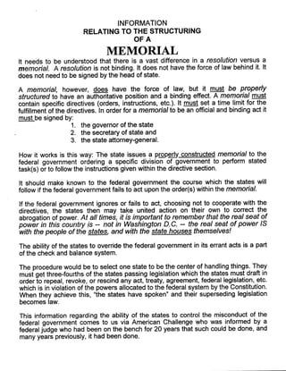 INFORMATION
RELATING TO THE STRUCTURING
OF A
MEMORIAL
It needs to be understood that there is a vast difference in a resolution versus a
memorial. A resolution is not binding. It does not have the force of law behind it. It
does not need to be signed by the head of state.
A memorial, however, does have the force of law, but it must be properly
structured to have an authoritative position and a binding effect . A memorial must
contain specific directives (orders, instructions, etc.). It must set a time limit for the
fulfillment of the directives . In order for a memorial to be an official and binding act it
must be signed by :
1 . the governor of the state
2. the secretary of state and
3. the state attorney-general.
How it works is this way: The state issues a properly constructed memorial to the
federal government ordering a specific division of government to perform stated
task(s) or to follow the instructions given within the directive section .
It should make known to the federal government the course which the states will
follow if the federal government fails to act upon the order(s) within the memorial.
If the federal government ignores or fails to act, choosing not to cooperate with the
directives, the states then may take united action on their own to correct the
abrogation of power. At all times, it is important to remember that the real seat of
power in this country is -- not in Washington D. C. -- the real seat of power IS
with the people of the states and with the state houses themselves!
The ability of the states to override the federal government in its errant acts is a part
of the check and balance system .
The procedure would be to select one state to be the center of handling things . They
must get three-fourths of the states passing legislation which the states must draft in
order to repeal, revoke, or rescind any act, treaty, agreement, federal legislation, etc.
which is in violation of the powers allocated to the federal system by the Constitution .
When they achieve this, "the states have spoken" and their superseding legislation
becomes law.
This information regarding the ability of the states to control the misconduct of the
federal government comes to us via American Challenge who was informed by a
federal judge who had been on the bench for 20 years that such could be done, and
many years previously, it had been done.
 