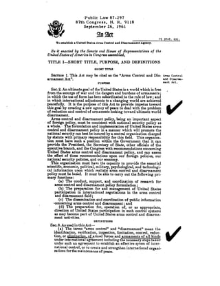 _	75STAT .631 .
To establish a United States Arms Control and Disarmament Agency .
Be it enacted by the Senate and House of R~epresentatives of the
United States of America in Congress assembled,
TITLE I-SHORT TITLE, PURPOSE, AND . DEFINITIONS
SHORT TITLE
SECTION 1. This Act may be cited as the "Arms Control and Dis- Arms Control
and Disarma-
FUMSE
	
ment Act .
armament Act".
Public Law 87-297
87th Congress, H. R. 9118
September 26, 1961
SEC. 2. An ultimate goal of the United States is a world which is free
from the scourge of war and the dangers and burdens of armaments ;
in which the use of force has been subordinated to the rule of law? and
in which international adjustments to a changing world are achieved
peacefully. -It is the purpose of this Act to provide impetus toward
this goal by creating a new agency of peace to deal with the problem
of reduction and control of armaments looking toward ultimate world
disarmament..
Arms control and disarmament policy, being an important aspect
of foreign po licy, must be consistent with national security policy as
a whole. - The formulation and implementation of United States arms
control and disarmament policy in a manner which will promote the
national security can best be insured by a central organization charged
by statute with primary responsibility for this field . This organiza-
tion must have such aposposition within the Government. that it can
provide the President, the Secretary of State, other officials of the
executive branch, and the Congress with recommendations concerning
United States arms control and disarmament policy, and can assess
the effect of these recommendations upon our foreign policies, our
national security policies, and our economy .
This organization must have the capacity to provide the essential
scientific, economic, political, military, psychological, and technologi-
cal information upon which realistic arms control and disarmament
policy must be based . It must be able to carry out the following pri-
mary functions
(a) The •conduct, support, and coordination of research for
arms control and disarmament policy formulation ;
(b) The preparation for and management of United States
participation in international negotiations in the arms control
and disarmament field ;
(c) The dissemination and coordination of public information
-concerning arms control and disarmament ; and
(d) The preparation for, operation of, or as appropriate,
direction of United States participation in such control systems
as may become part of United States arms control and disarma-
ment activities.
DEFINITIONS
SEC. 3. As used in this Act-
(a) The terms "arms control" and "disarmament" mean the
identification, verification, inspection, limitation, control, reduc-
tion, or elimination, of armed forces and armaments of all kinds
under international agreement including the necessary steps takeiY
under such an agreement to establish an effective sytem of inter-
national control, or to create and strengthen international organi-
zations for the maintenance of peace .
V
S/
 