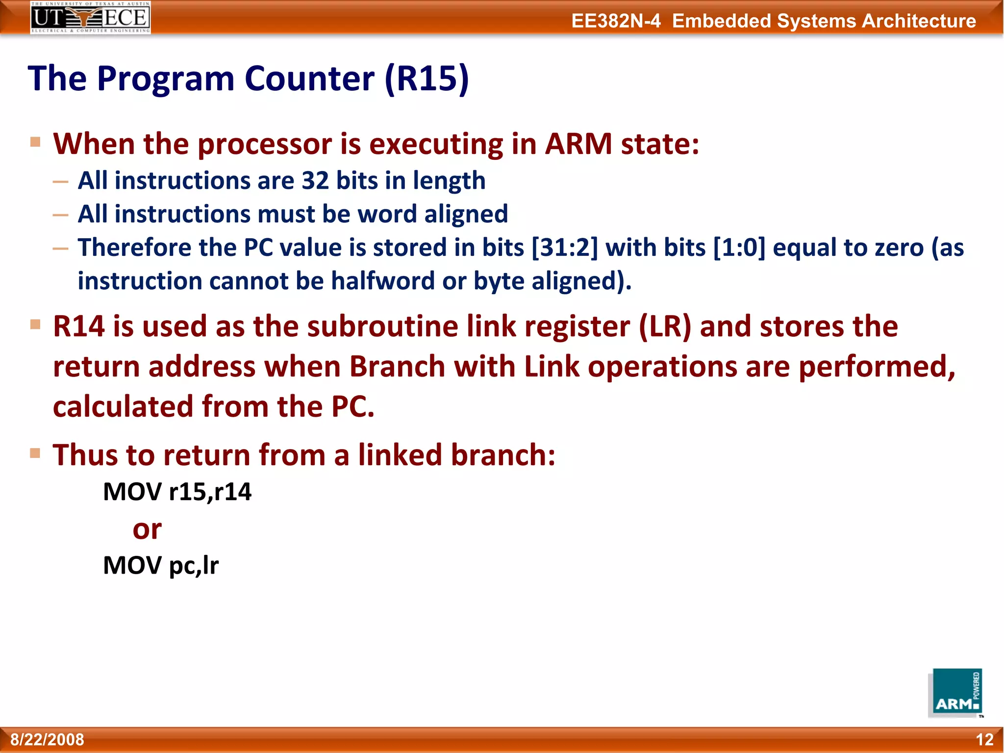 EE382N-4 Embedded Systems Architecture
The Program Counter (R15)
When the processor is executing in ARM state:
– All instructions are 32 bits in length
– All instructions must be word aligned
– Therefore the PC value is stored in bits [31:2] with bits [1:0] equal to zero (as 
instruction cannot be halfword or byte aligned).
R14 is used as the subroutine link register (LR) and stores the 
return address when Branch with Link operations are performed, 
calculated from the PC.
Thus to return from a linked branch:
MOV r15,r14
or
MOV pc,lr
128/22/2008
 