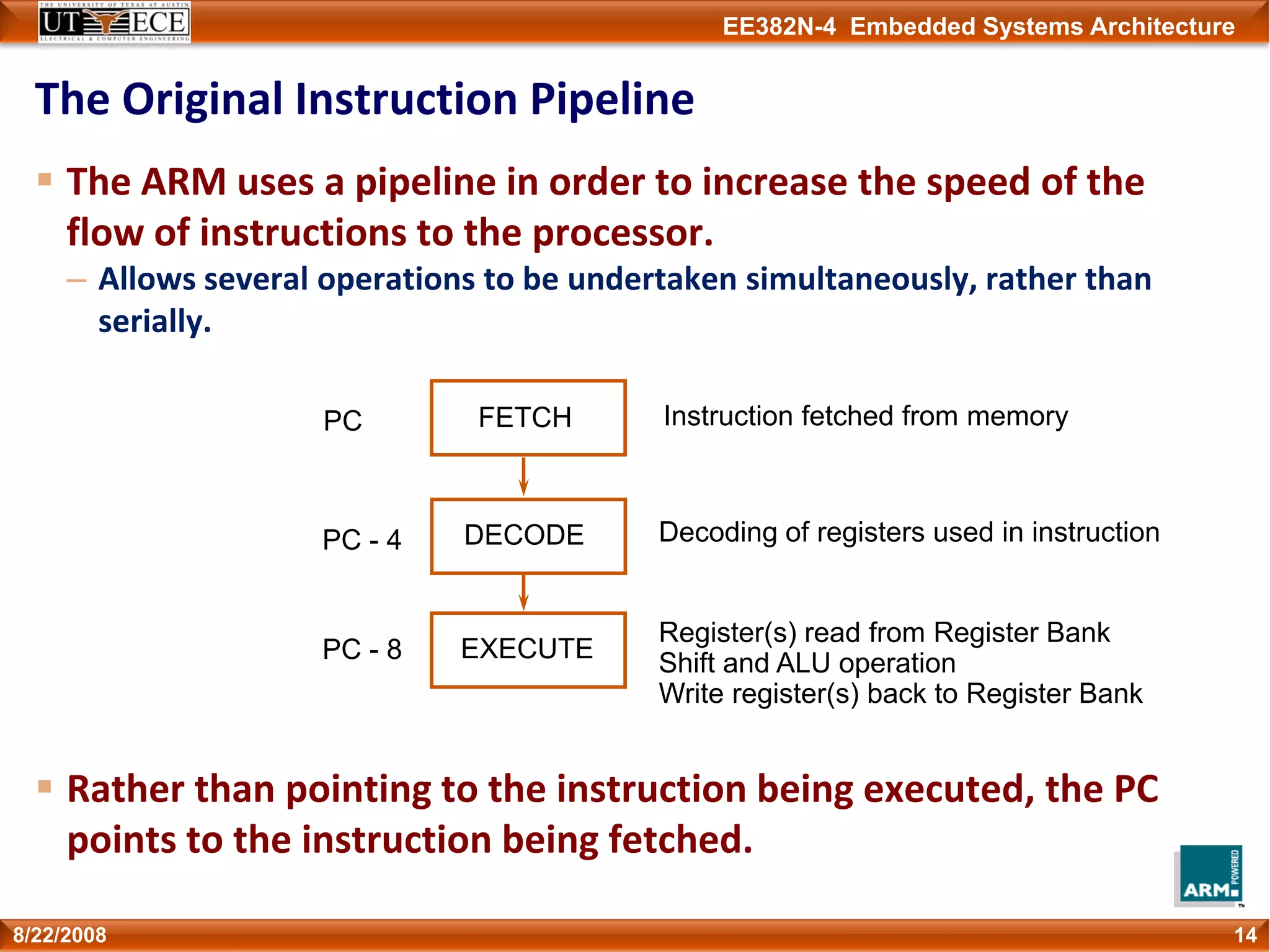 EE382N-4 Embedded Systems Architecture
The Original Instruction Pipeline
The ARM uses a pipeline in order to increase the speed of the 
flow of instructions to the processor.
– Allows several operations to be undertaken simultaneously, rather than 
serially.
Rather than pointing to the instruction being executed, the PC 
points to the instruction being fetched.
148/22/2008
FETCH
DECODE
EXECUTE
Instruction fetched from memory
Decoding of registers used in instruction
Register(s) read from Register Bank
Shift and ALU operation
Write register(s) back to Register Bank
PC
PC - 4
PC - 8
 