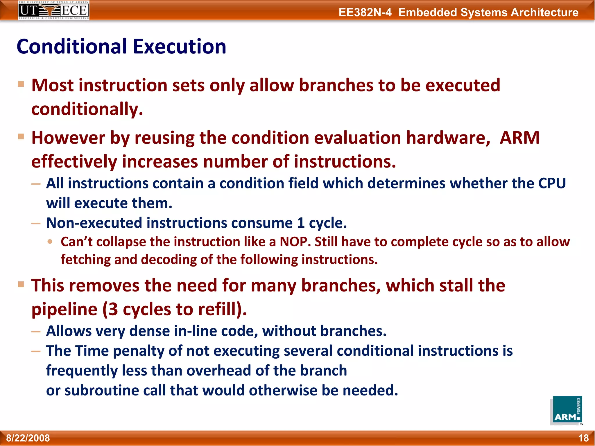 EE382N-4 Embedded Systems Architecture
Conditional Execution
Most instruction sets only allow branches to be executed 
conditionally.
However by reusing the condition evaluation hardware,  ARM 
effectively increases number of instructions.
– All instructions contain a condition field which determines whether the CPU 
will execute them. 
– Non‐executed instructions consume 1 cycle.
• Can’t collapse the instruction like a NOP. Still have to complete cycle so as to allow 
fetching and decoding of the following instructions. 
This removes the need for many branches, which stall the 
pipeline (3 cycles to refill).
– Allows very dense in‐line code, without branches.
– The Time penalty of not executing several conditional instructions is 
frequently less than overhead of the branch 
or subroutine call that would otherwise be needed.
188/22/2008
 