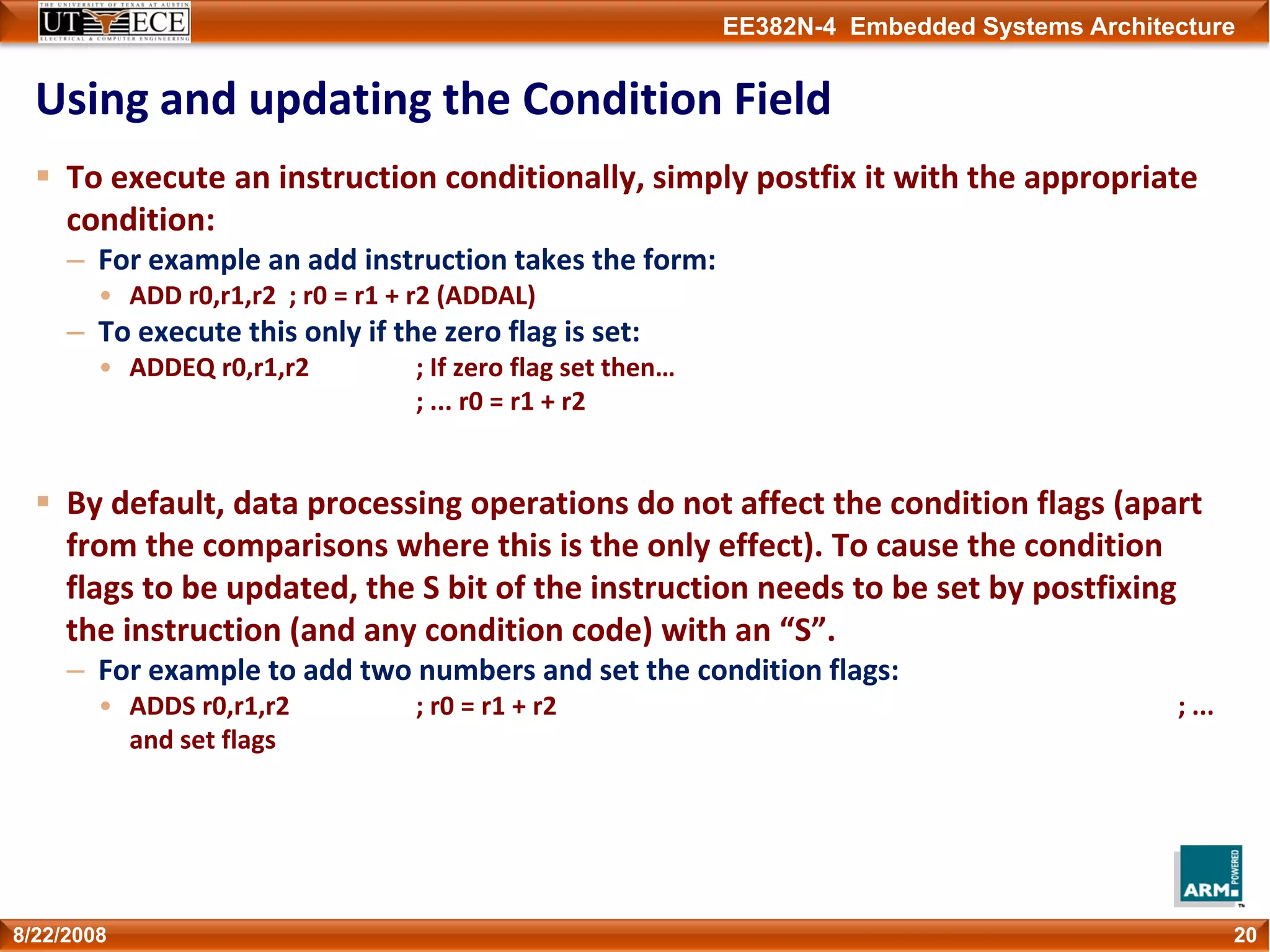 EE382N-4 Embedded Systems Architecture
Using and updating the Condition Field
To execute an instruction conditionally, simply postfix it with the appropriate 
condition:
– For example an add instruction takes the form:
• ADD r0,r1,r2 ; r0 = r1 + r2 (ADDAL)
– To execute this only if the zero flag is set:
• ADDEQ r0,r1,r2 ; If zero flag set then…
; ... r0 = r1 + r2
By default, data processing operations do not affect the condition flags (apart 
from the comparisons where this is the only effect). To cause the condition 
flags to be updated, the S bit of the instruction needs to be set by postfixing 
the instruction (and any condition code) with an “S”.
– For example to add two numbers and set the condition flags:
• ADDS r0,r1,r2 ; r0 = r1 + r2  ; ... 
and set flags
208/22/2008
 