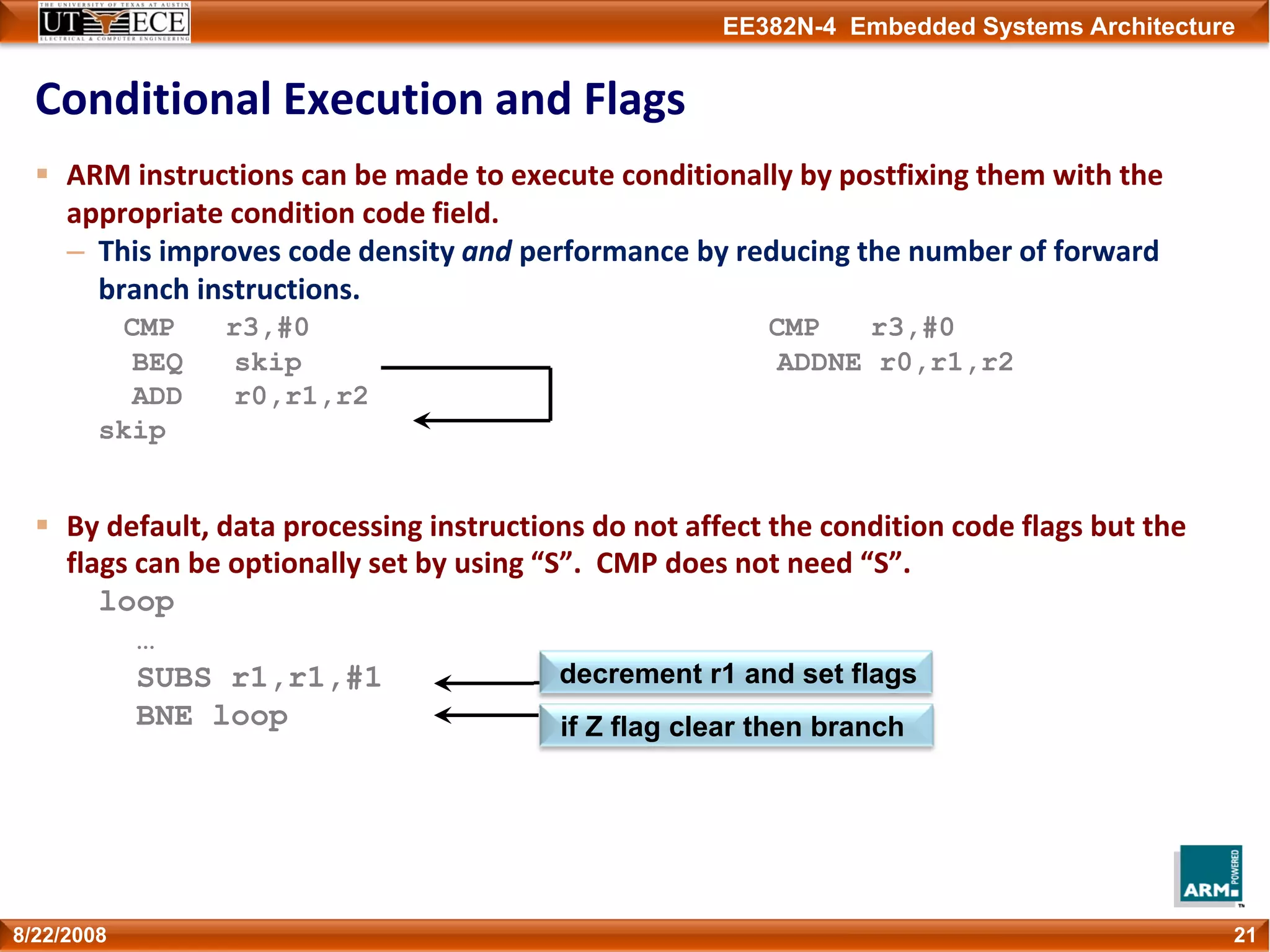 EE382N-4 Embedded Systems Architecture
Conditional Execution and Flags
ARM instructions can be made to execute conditionally by postfixing them with the 
appropriate condition code field.
– This improves code density and performance by reducing the number of forward 
branch instructions.
CMP r3,#0 CMP r3,#0
BEQ skip ADDNE r0,r1,r2
ADD r0,r1,r2
skip
By default, data processing instructions do not affect the condition code flags but the 
flags can be optionally set by using “S”.  CMP does not need “S”.
loop
…
SUBS r1,r1,#1
BNE loop
218/22/2008
if Z flag clear then branch
decrement r1 and set flags
 