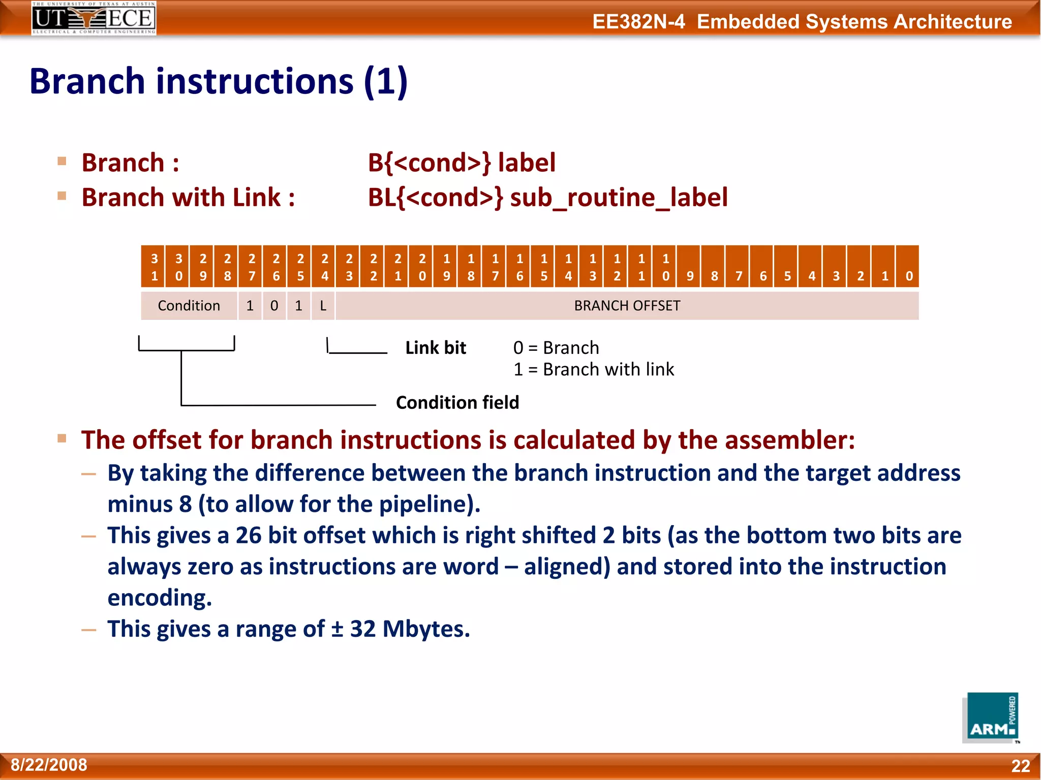 EE382N-4 Embedded Systems Architecture
Branch instructions (1)
228/22/2008
Branch : B{<cond>} label
Branch with Link : BL{<cond>} sub_routine_label
The offset for branch instructions is calculated by the assembler:
– By taking the difference between the branch instruction and the target address 
minus 8 (to allow for the pipeline).
– This gives a 26 bit offset which is right shifted 2 bits (as the bottom two bits are 
always zero as instructions are word – aligned) and stored into the instruction 
encoding.
– This gives a range of ± 32 Mbytes.
Condition field
Link bit 0 = Branch
1 = Branch with link
3
1
3
0
2
9
2
8
2
7
2
6
2
5
2
4
2
3
2
2
2
1
2
0
1
9
1
8
1
7
1
6
1
5
1
4
1
3
1
2
1
1
1
0 9 8 7 6 5 4 3 2 1 0
Condition 1 0 1 L BRANCH OFFSET
 