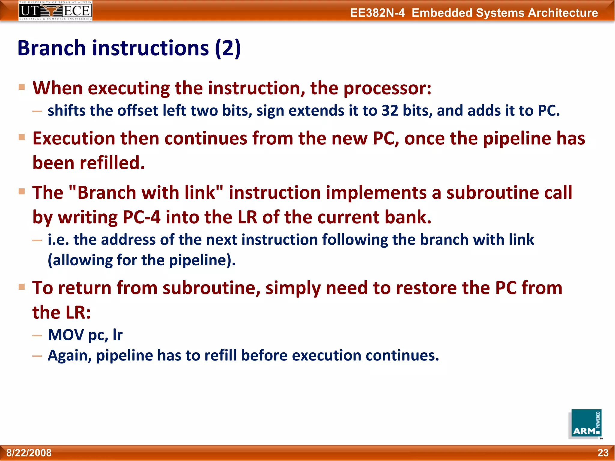 EE382N-4 Embedded Systems Architecture
Branch instructions (2)
When executing the instruction, the processor:
– shifts the offset left two bits, sign extends it to 32 bits, and adds it to PC.
Execution then continues from the new PC, once the pipeline has 
been refilled.
The "Branch with link" instruction implements a subroutine call 
by writing PC‐4 into the LR of the current bank. 
– i.e. the address of the next instruction following the branch with link 
(allowing for the pipeline).
To return from subroutine, simply need to restore the PC from 
the LR:
– MOV pc, lr
– Again, pipeline has to refill before execution continues.
238/22/2008
 