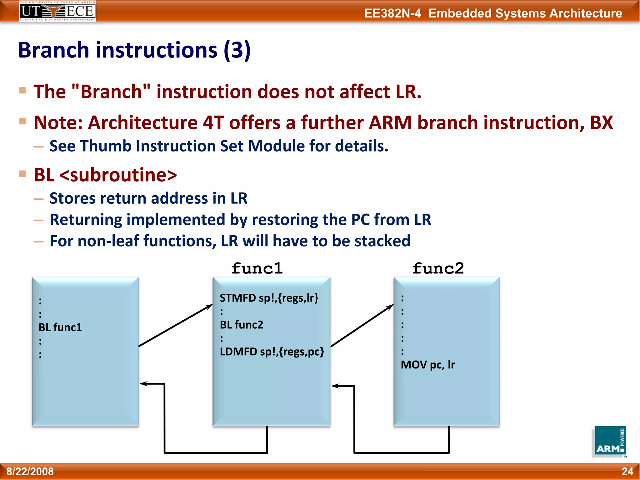 EE382N-4 Embedded Systems Architecture
Branch instructions (3)
The "Branch" instruction does not affect LR.
Note: Architecture 4T offers a further ARM branch instruction, BX
– See Thumb Instruction Set Module for details.
BL <subroutine>
– Stores return address in LR
– Returning implemented by restoring the PC from LR
– For non‐leaf functions, LR will have to be stacked
248/22/2008
STMFD sp!,{regs,lr}
:
BL func2
:
LDMFD sp!,{regs,pc}
func1 func2
:
:
BL func1
:
:
:
:
:
:
:
MOV pc, lr
 