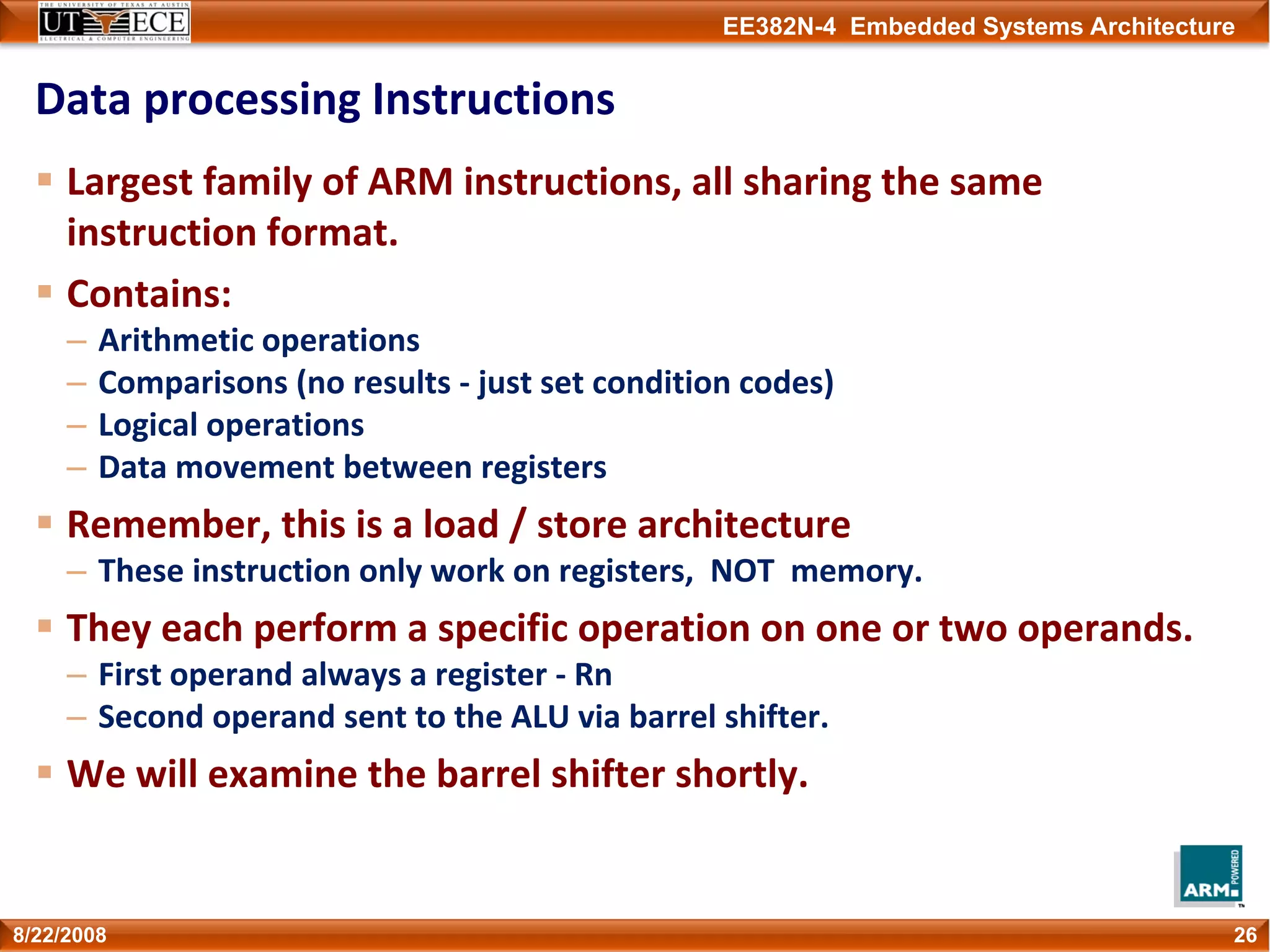EE382N-4 Embedded Systems Architecture
Data processing Instructions
Largest family of ARM instructions, all sharing the same 
instruction format.
Contains:
– Arithmetic operations
– Comparisons (no results ‐ just set condition codes) 
– Logical operations
– Data movement between registers
Remember, this is a load / store architecture
– These instruction only work on registers,  NOT  memory.
They each perform a specific operation on one or two operands.
– First operand always a register ‐ Rn
– Second operand sent to the ALU via barrel shifter.
We will examine the barrel shifter shortly.
268/22/2008
 