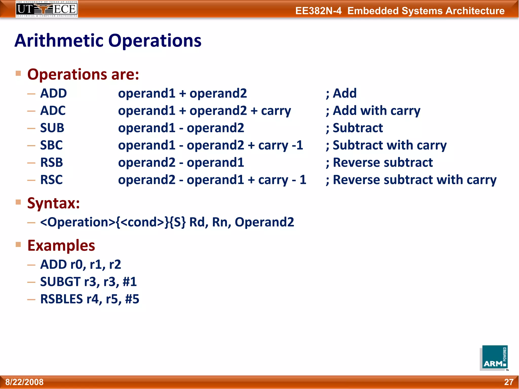 EE382N-4 Embedded Systems Architecture
Arithmetic Operations
Operations are:
– ADD operand1 + operand2 ; Add
– ADC operand1 + operand2 + carry ; Add with carry
– SUB operand1 ‐ operand2 ; Subtract
– SBC operand1 ‐ operand2 + carry ‐1  ; Subtract with carry
– RSB operand2 ‐ operand1 ; Reverse subtract
– RSC operand2 ‐ operand1 + carry ‐ 1 ; Reverse subtract with carry
Syntax:
– <Operation>{<cond>}{S} Rd, Rn, Operand2
Examples
– ADD r0, r1, r2
– SUBGT r3, r3, #1
– RSBLES r4, r5, #5
278/22/2008
 