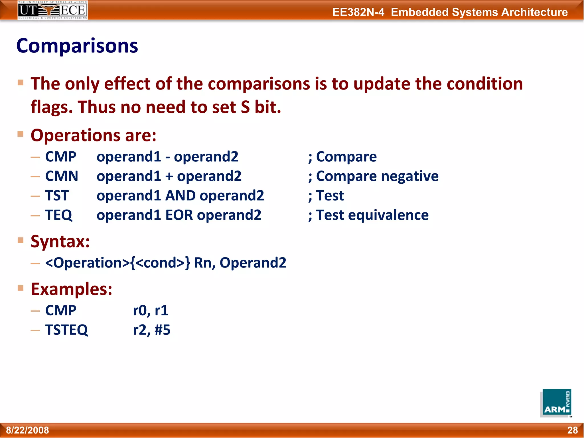 EE382N-4 Embedded Systems Architecture
Comparisons
The only effect of the comparisons is to update the condition 
flags. Thus no need to set S bit.
Operations are:
– CMP operand1 ‐ operand2 ; Compare
– CMN operand1 + operand2 ; Compare negative
– TST operand1 AND operand2 ; Test
– TEQ operand1 EOR operand2 ; Test equivalence
Syntax:
– <Operation>{<cond>} Rn, Operand2
Examples:
– CMP r0, r1
– TSTEQ r2, #5
288/22/2008
 