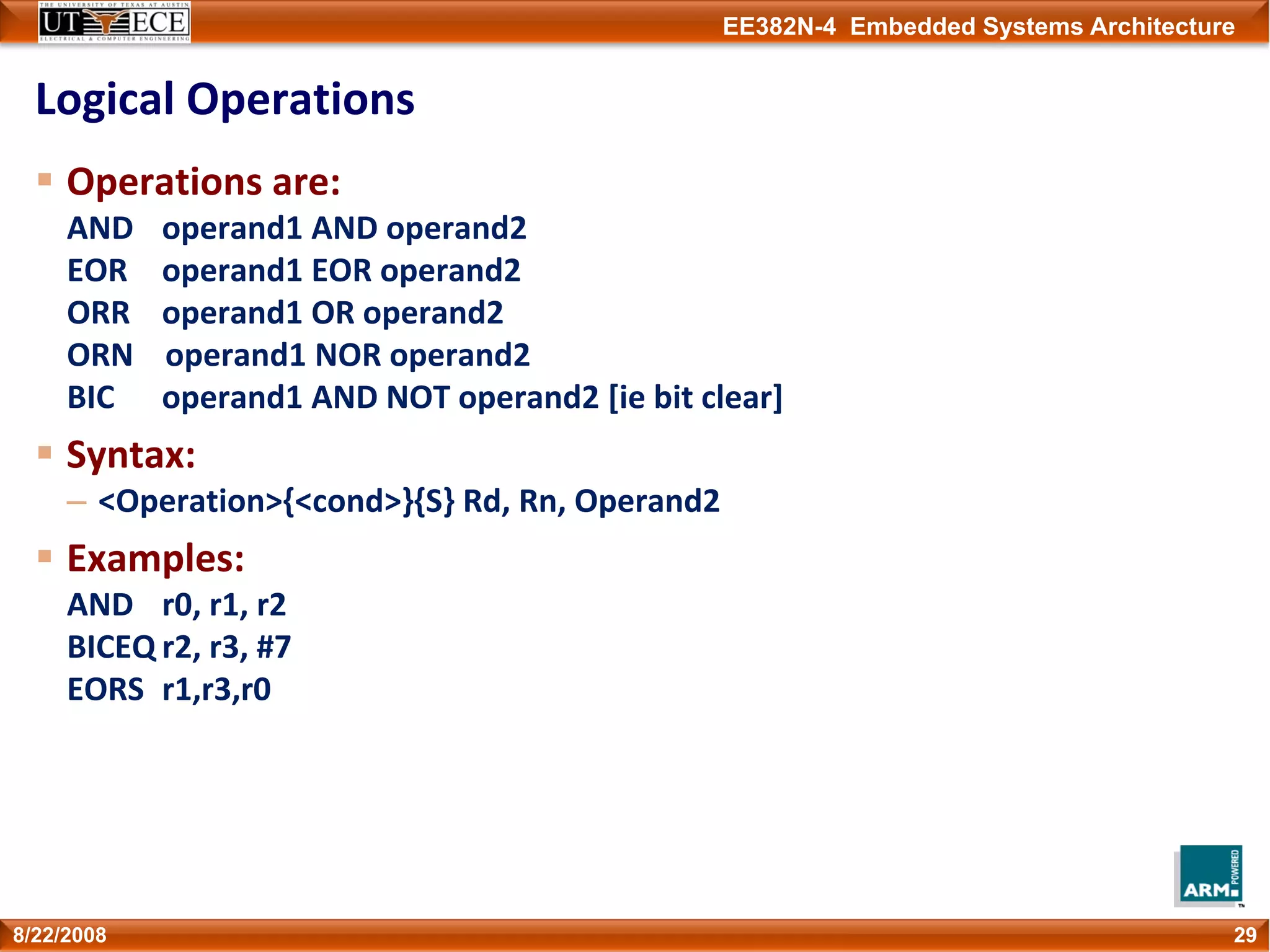 EE382N-4 Embedded Systems Architecture
Logical Operations
Operations are:
AND operand1 AND operand2
EOR operand1 EOR operand2
ORR operand1 OR operand2
ORN    operand1 NOR operand2
BIC operand1 AND NOT operand2 [ie bit clear]
Syntax:
– <Operation>{<cond>}{S} Rd, Rn, Operand2
Examples:
AND r0, r1, r2
BICEQ r2, r3, #7
EORS r1,r3,r0
298/22/2008
 
