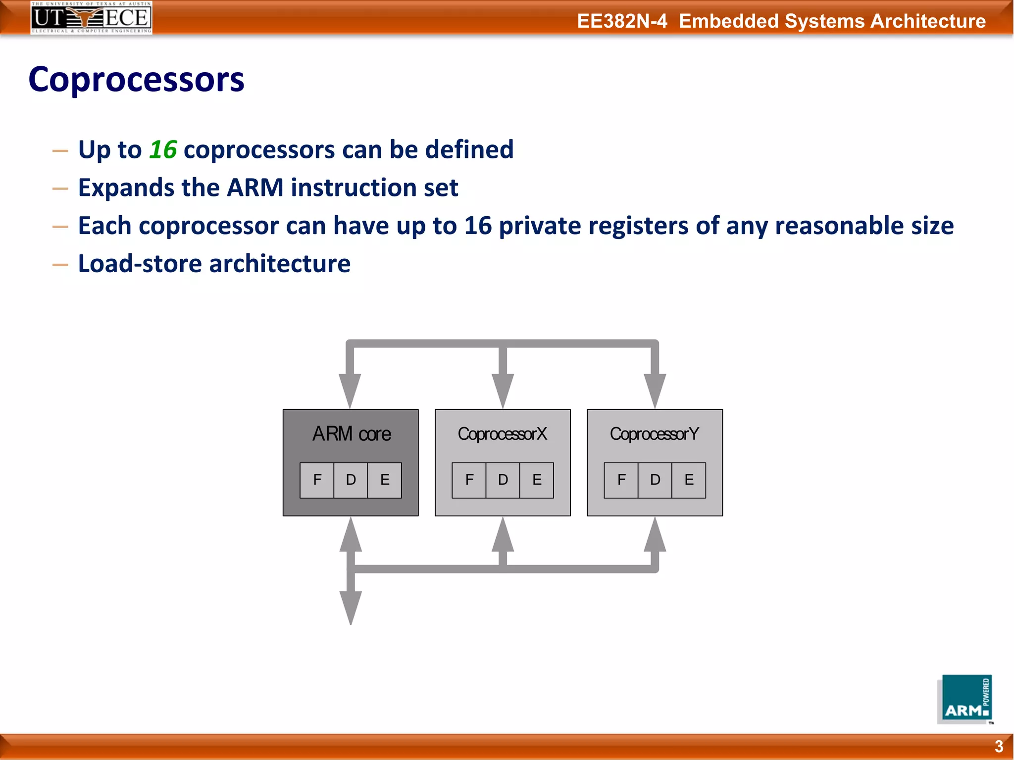 EE382N-4 Embedded Systems Architecture
Coprocessors
3
– Up to 16 coprocessors can be defined
– Expands the ARM instruction set
– Each coprocessor can have up to 16 private registers of any reasonable size
– Load‐store architecture
 