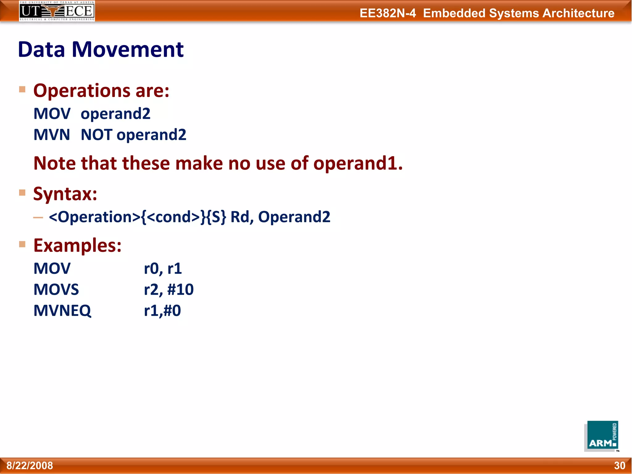 EE382N-4 Embedded Systems Architecture
Data Movement
Operations are:
MOV operand2
MVN NOT operand2
Note that these make no use of operand1.
Syntax:
– <Operation>{<cond>}{S} Rd, Operand2
Examples:
MOV r0, r1
MOVS r2, #10
MVNEQ r1,#0
308/22/2008
 