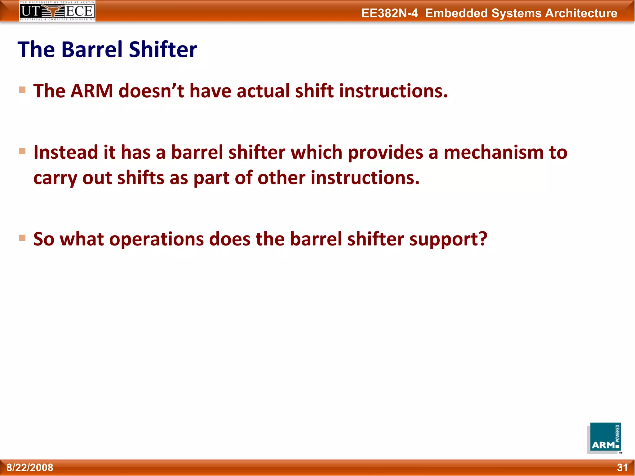 EE382N-4 Embedded Systems Architecture
The Barrel Shifter
The ARM doesn’t have actual shift instructions.
Instead it has a barrel shifter which provides a mechanism to 
carry out shifts as part of other instructions.
So what operations does the barrel shifter support?
318/22/2008
 