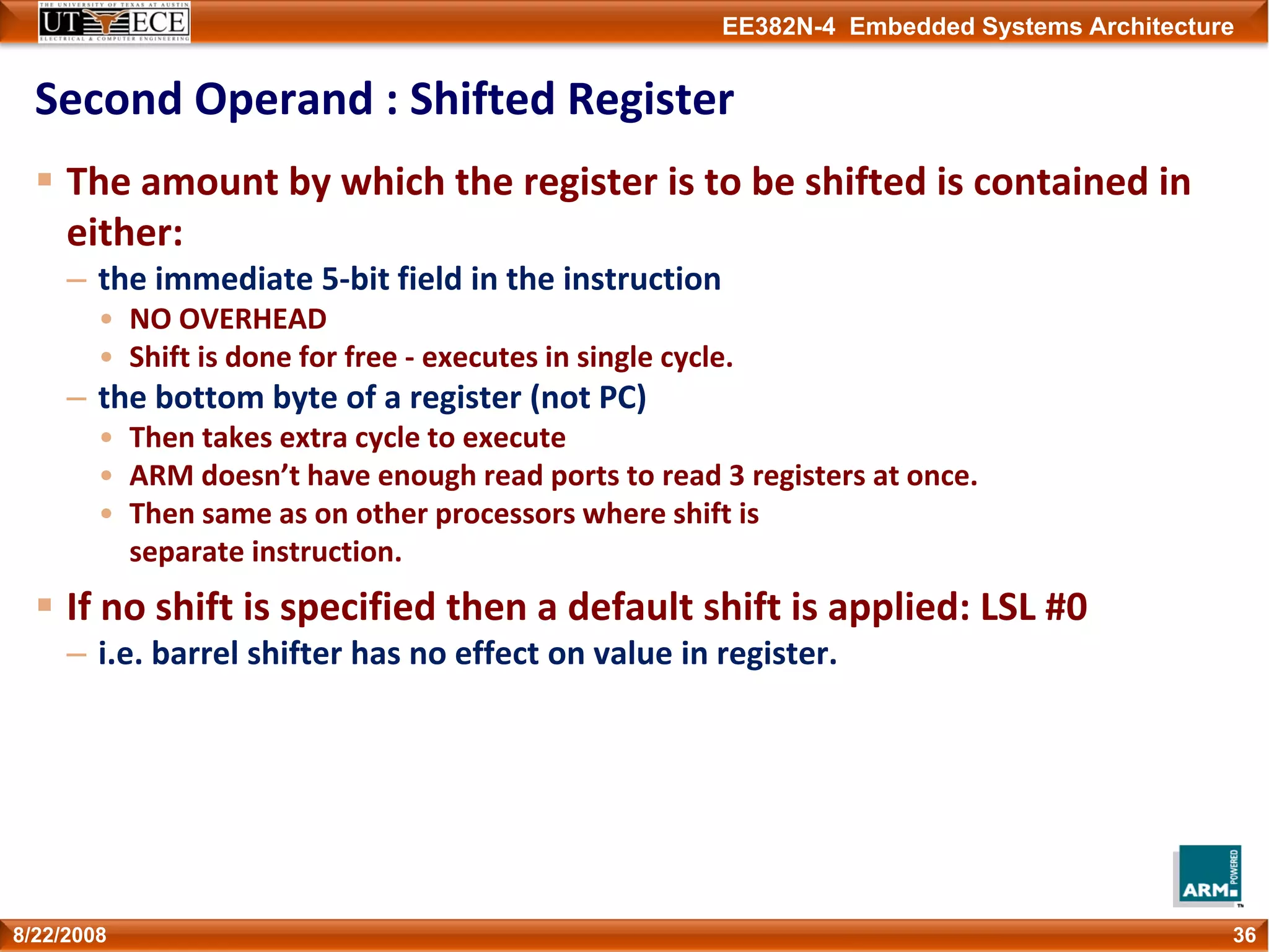 EE382N-4 Embedded Systems Architecture
Second Operand : Shifted Register
The amount by which the register is to be shifted is contained in 
either:   
– the immediate 5‐bit field in the instruction           
• NO OVERHEAD 
• Shift is done for free ‐ executes in single cycle.
– the bottom byte of a register (not PC)
• Then takes extra cycle to execute
• ARM doesn’t have enough read ports to read 3 registers at once.
• Then same as on other processors where shift is
separate instruction.
If no shift is specified then a default shift is applied: LSL #0
– i.e. barrel shifter has no effect on value in register.
368/22/2008
 