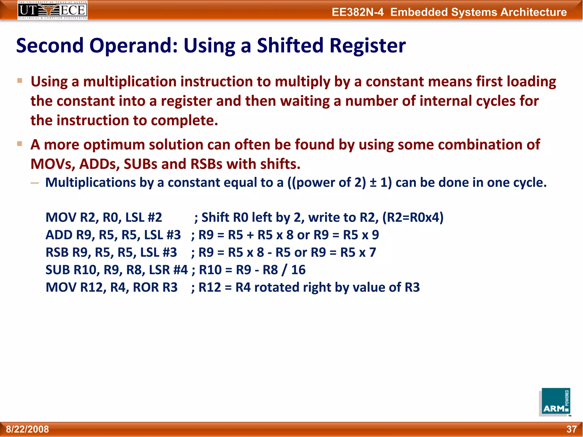EE382N-4 Embedded Systems Architecture
Second Operand: Using a Shifted Register
Using a multiplication instruction to multiply by a constant means first loading 
the constant into a register and then waiting a number of internal cycles for 
the instruction to complete.
A more optimum solution can often be found by using some combination of 
MOVs, ADDs, SUBs and RSBs with shifts.
– Multiplications by a constant equal to a ((power of 2) ± 1) can be done in one cycle.
MOV R2, R0, LSL #2 ; Shift R0 left by 2, write to R2, (R2=R0x4)
ADD R9, R5, R5, LSL #3  ; R9 = R5 + R5 x 8 or R9 = R5 x 9
RSB R9, R5, R5, LSL #3  ; R9 = R5 x 8 ‐ R5 or R9 = R5 x 7
SUB R10, R9, R8, LSR #4 ; R10 = R9 ‐ R8 / 16
MOV R12, R4, ROR R3  ; R12 = R4 rotated right by value of R3
378/22/2008
 