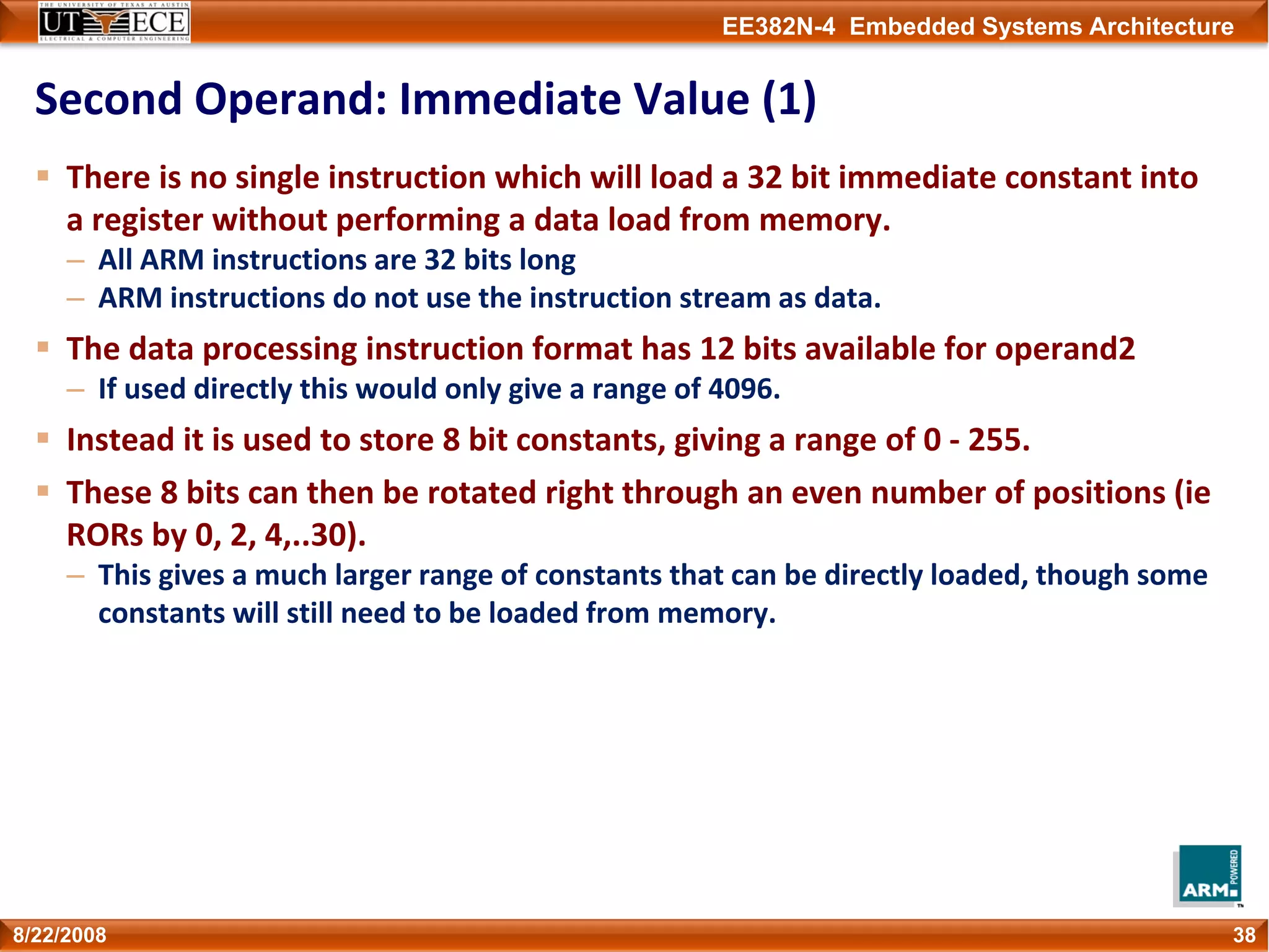 EE382N-4 Embedded Systems Architecture
Second Operand: Immediate Value (1)
There is no single instruction which will load a 32 bit immediate constant into 
a register without performing a data load from memory.
– All ARM instructions are 32 bits long
– ARM instructions do not use the instruction stream as data.
The data processing instruction format has 12 bits available for operand2
– If used directly this would only give a range of 4096.
Instead it is used to store 8 bit constants, giving a range of 0 ‐ 255.
These 8 bits can then be rotated right through an even number of positions (ie 
RORs by 0, 2, 4,..30).
– This gives a much larger range of constants that can be directly loaded, though some 
constants will still need to be loaded from memory.
388/22/2008
 