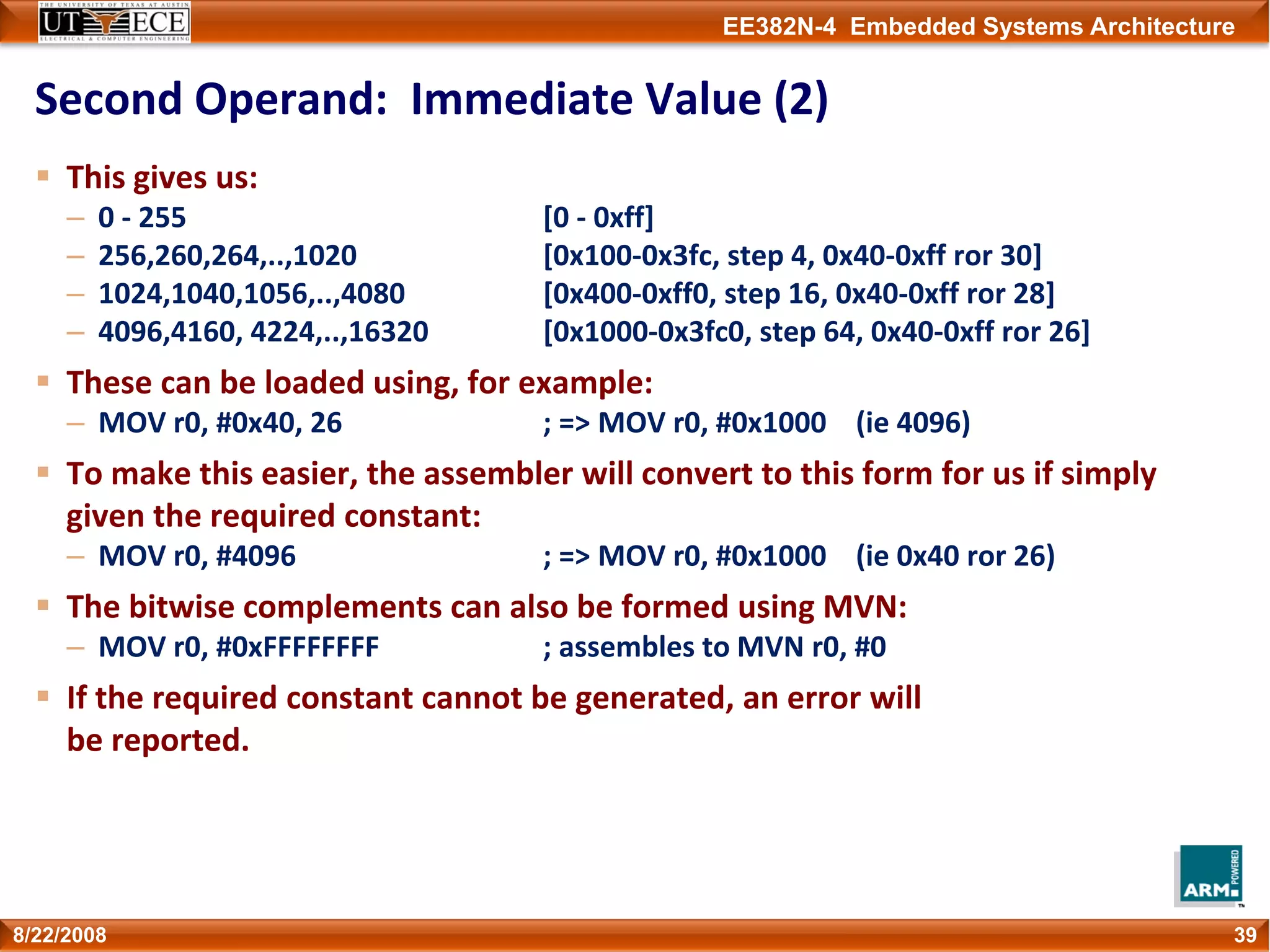 EE382N-4 Embedded Systems Architecture
Second Operand:  Immediate Value (2)
This gives us:
– 0 ‐ 255 [0 ‐ 0xff]
– 256,260,264,..,1020 [0x100‐0x3fc, step 4, 0x40‐0xff ror 30]
– 1024,1040,1056,..,4080 [0x400‐0xff0, step 16, 0x40‐0xff ror 28]
– 4096,4160, 4224,..,16320 [0x1000‐0x3fc0, step 64, 0x40‐0xff ror 26]
These can be loaded using, for example:
– MOV r0, #0x40, 26 ; => MOV r0, #0x1000    (ie 4096)
To make this easier, the assembler will convert to this form for us if simply 
given the required constant:
– MOV r0, #4096 ; => MOV r0, #0x1000    (ie 0x40 ror 26)
The bitwise complements can also be formed using MVN:
– MOV r0, #0xFFFFFFFF  ; assembles to MVN r0, #0
If the required constant cannot be generated, an error will 
be reported.
398/22/2008
 