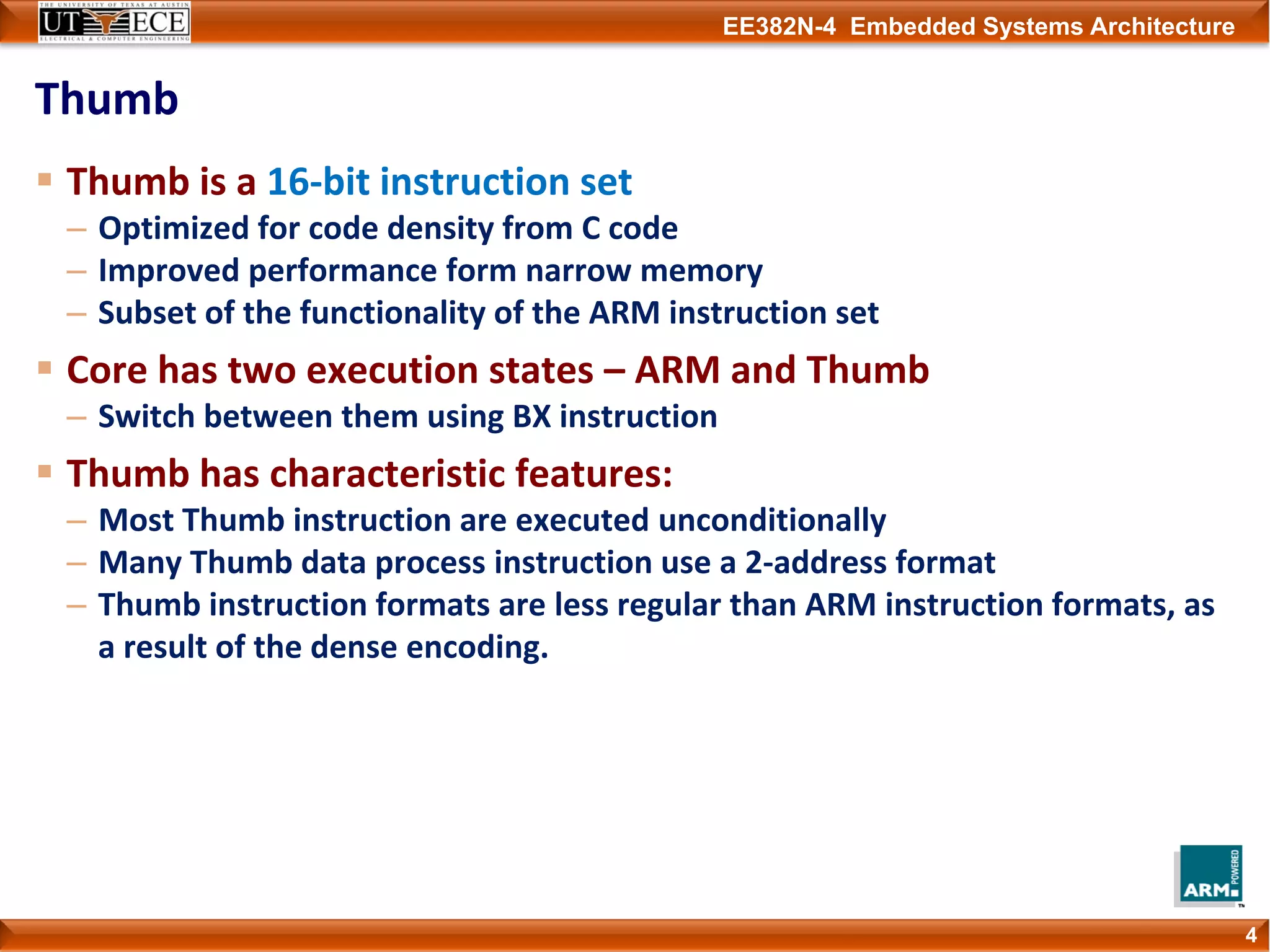 EE382N-4 Embedded Systems Architecture
Thumb
Thumb is a 16‐bit instruction set
– Optimized for code density from C code
– Improved performance form narrow memory
– Subset of the functionality of the ARM instruction set
Core has two execution states – ARM and Thumb
– Switch between them using BX instruction
Thumb has characteristic features:
– Most Thumb instruction are executed unconditionally
– Many Thumb data process instruction use a 2‐address format
– Thumb instruction formats are less regular than ARM instruction formats, as 
a result of the dense encoding.
4
 