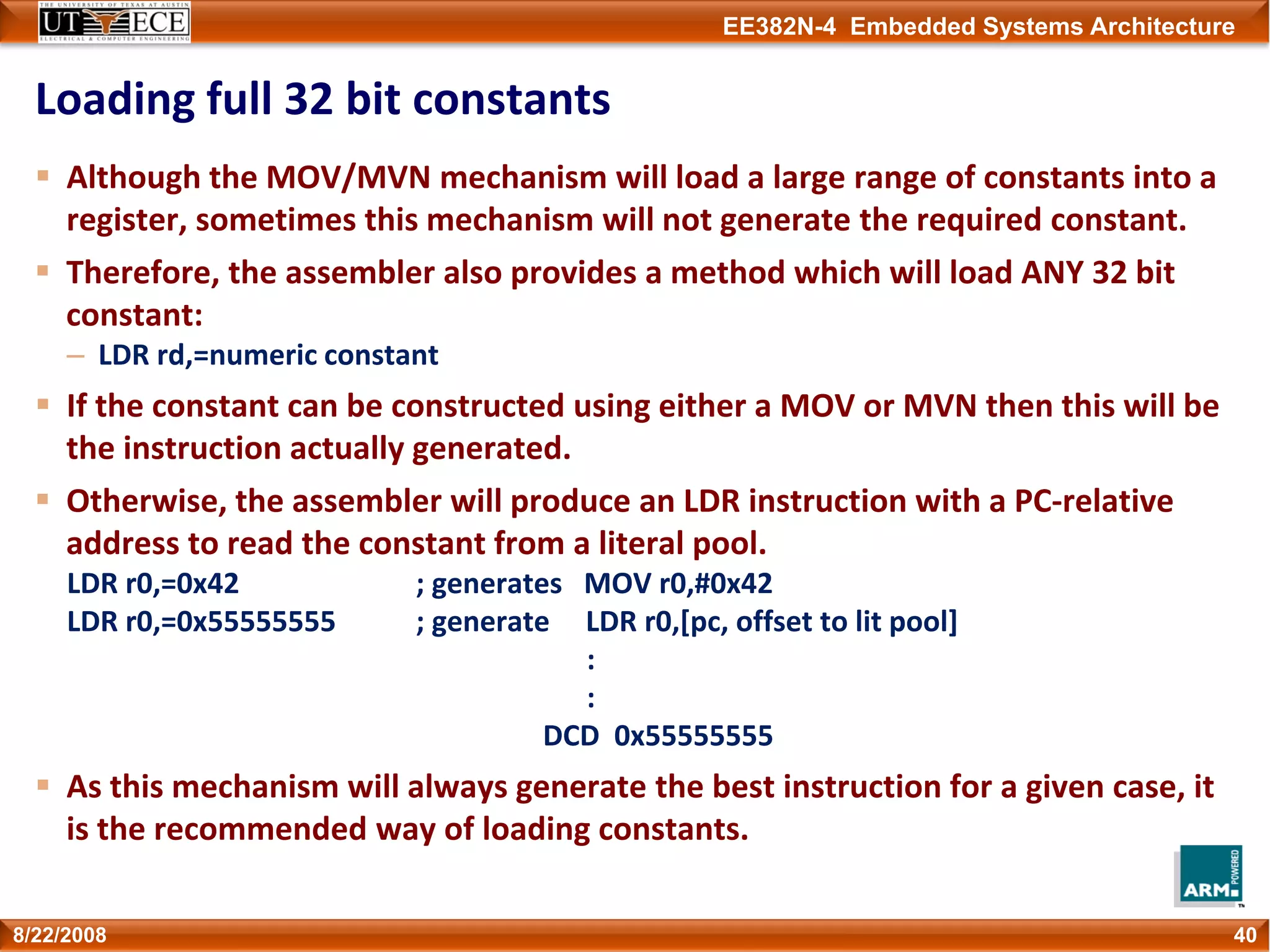 EE382N-4 Embedded Systems Architecture
Loading full 32 bit constants
Although the MOV/MVN mechanism will load a large range of constants into a 
register, sometimes this mechanism will not generate the required constant.
Therefore, the assembler also provides a method which will load ANY 32 bit 
constant:
– LDR rd,=numeric constant
If the constant can be constructed using either a MOV or MVN then this will be 
the instruction actually generated.
Otherwise, the assembler will produce an LDR instruction with a PC‐relative 
address to read the constant from a literal pool.
LDR r0,=0x42 ; generates   MOV r0,#0x42
LDR r0,=0x55555555 ; generate     LDR r0,[pc, offset to lit pool]
:
:
DCD  0x55555555
As this mechanism will always generate the best instruction for a given case, it 
is the recommended way of loading constants.
408/22/2008
 