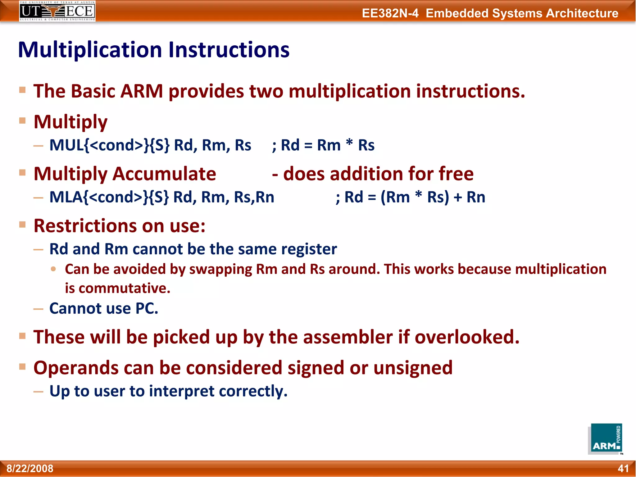 EE382N-4 Embedded Systems Architecture
Multiplication Instructions
The Basic ARM provides two multiplication instructions.
Multiply
– MUL{<cond>}{S} Rd, Rm, Rs ; Rd = Rm * Rs
Multiply Accumulate ‐ does addition for free
– MLA{<cond>}{S} Rd, Rm, Rs,Rn ; Rd = (Rm * Rs) + Rn
Restrictions on use:
– Rd and Rm cannot be the same register
• Can be avoided by swapping Rm and Rs around. This works because multiplication 
is commutative.
– Cannot use PC.
These will be picked up by the assembler if overlooked.
Operands can be considered signed or unsigned
– Up to user to interpret correctly.
418/22/2008
 