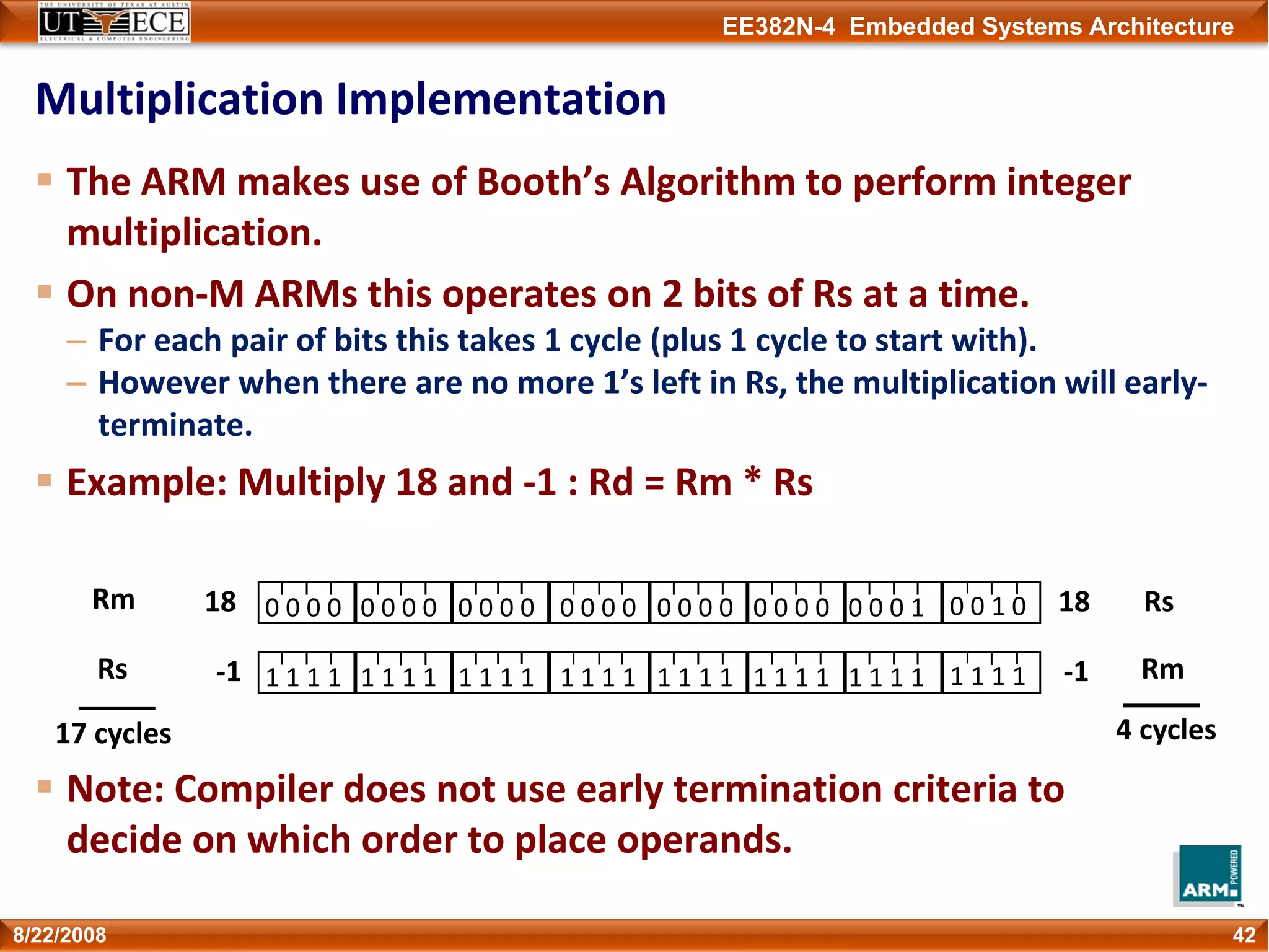 EE382N-4 Embedded Systems Architecture
Multiplication Implementation
The ARM makes use of Booth’s Algorithm to perform integer 
multiplication. 
On non‐M ARMs this operates on 2 bits of Rs at a time.
– For each pair of bits this takes 1 cycle (plus 1 cycle to start with).
– However when there are no more 1’s left in Rs, the multiplication will early‐
terminate. 
Example: Multiply 18 and ‐1 : Rd = Rm * Rs
Note: Compiler does not use early termination criteria to 
decide on which order to place operands.
428/22/2008
0 0 0 0 0 0 1 00 0 0 10 0 0 00 0 0 00 0 0 0 0 0 0 0 0 0 0 0
1 1 1 1 1 1 1 11 1 1 11 1 1 11 1 1 11 1 1 1 1 1 1 1 1 1 1 1
Rm
Rs
17 cycles
Rs
Rm
4 cycles
18
‐1
18
‐1
 