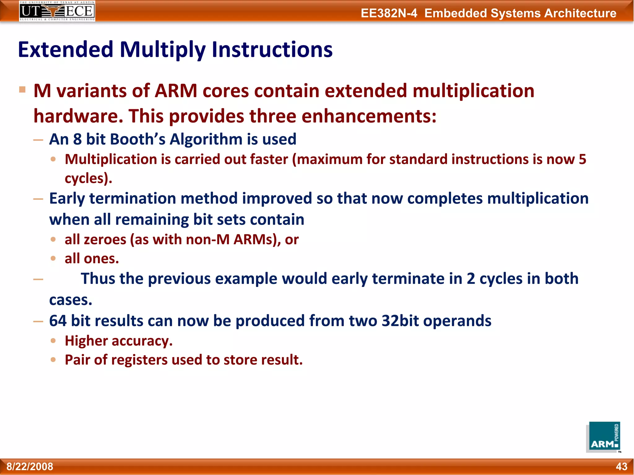EE382N-4 Embedded Systems Architecture
Extended Multiply Instructions
M variants of ARM cores contain extended multiplication 
hardware. This provides three enhancements:
– An 8 bit Booth’s Algorithm is used
• Multiplication is carried out faster (maximum for standard instructions is now 5 
cycles).
– Early termination method improved so that now completes multiplication 
when all remaining bit sets contain 
• all zeroes (as with non‐M ARMs), or
• all ones. 
– Thus the previous example would early terminate in 2 cycles in both 
cases.
– 64 bit results can now be produced from two 32bit operands
• Higher accuracy.
• Pair of registers used to store result.
438/22/2008
 