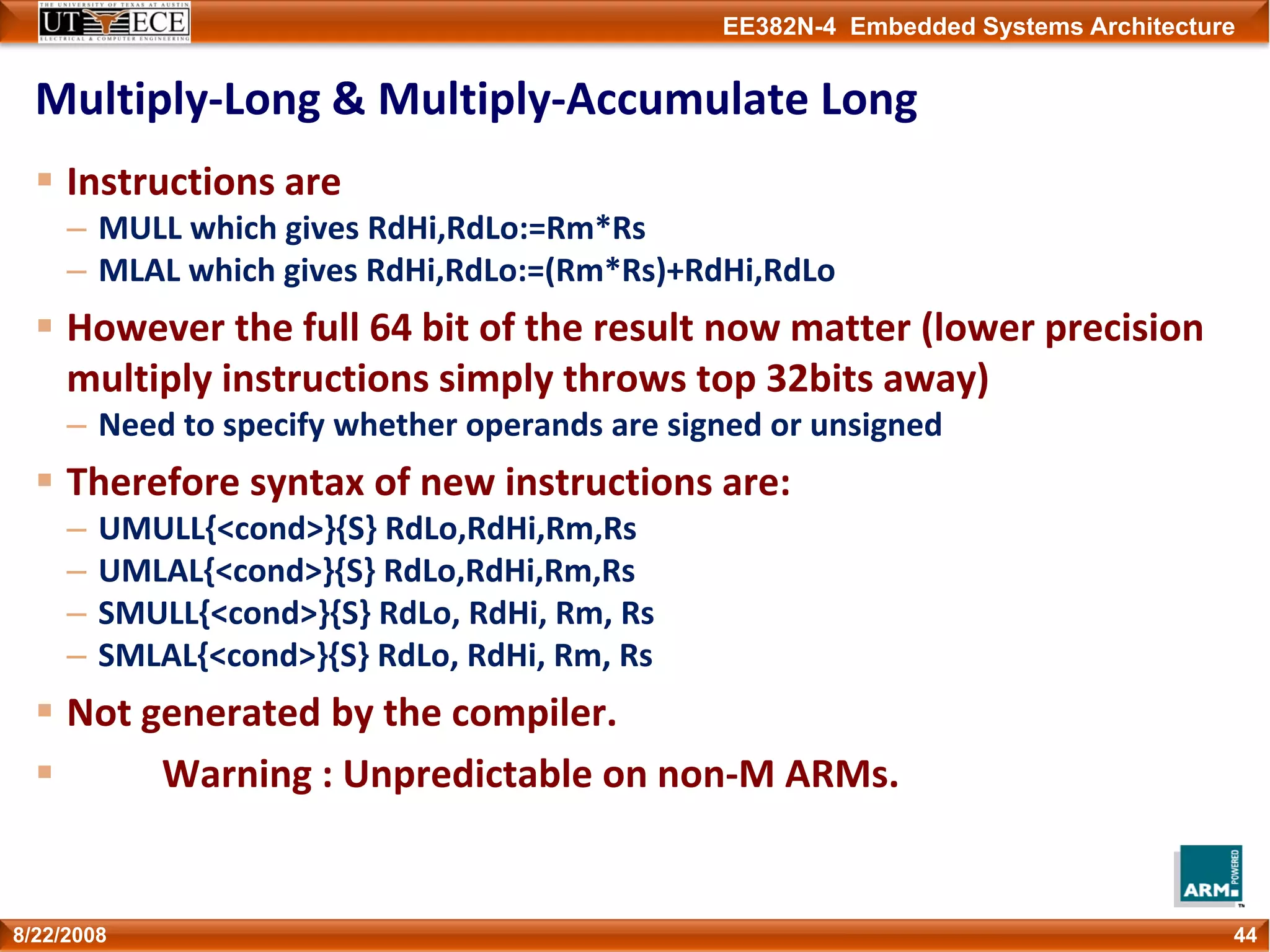 EE382N-4 Embedded Systems Architecture
Multiply‐Long & Multiply‐Accumulate Long
Instructions are
– MULL which gives RdHi,RdLo:=Rm*Rs              
– MLAL which gives RdHi,RdLo:=(Rm*Rs)+RdHi,RdLo
However the full 64 bit of the result now matter (lower precision 
multiply instructions simply throws top 32bits away)
– Need to specify whether operands are signed or unsigned
Therefore syntax of new instructions are:
– UMULL{<cond>}{S} RdLo,RdHi,Rm,Rs
– UMLAL{<cond>}{S} RdLo,RdHi,Rm,Rs
– SMULL{<cond>}{S} RdLo, RdHi, Rm, Rs
– SMLAL{<cond>}{S} RdLo, RdHi, Rm, Rs
Not generated by the compiler.
Warning : Unpredictable on non‐M ARMs.
448/22/2008
 