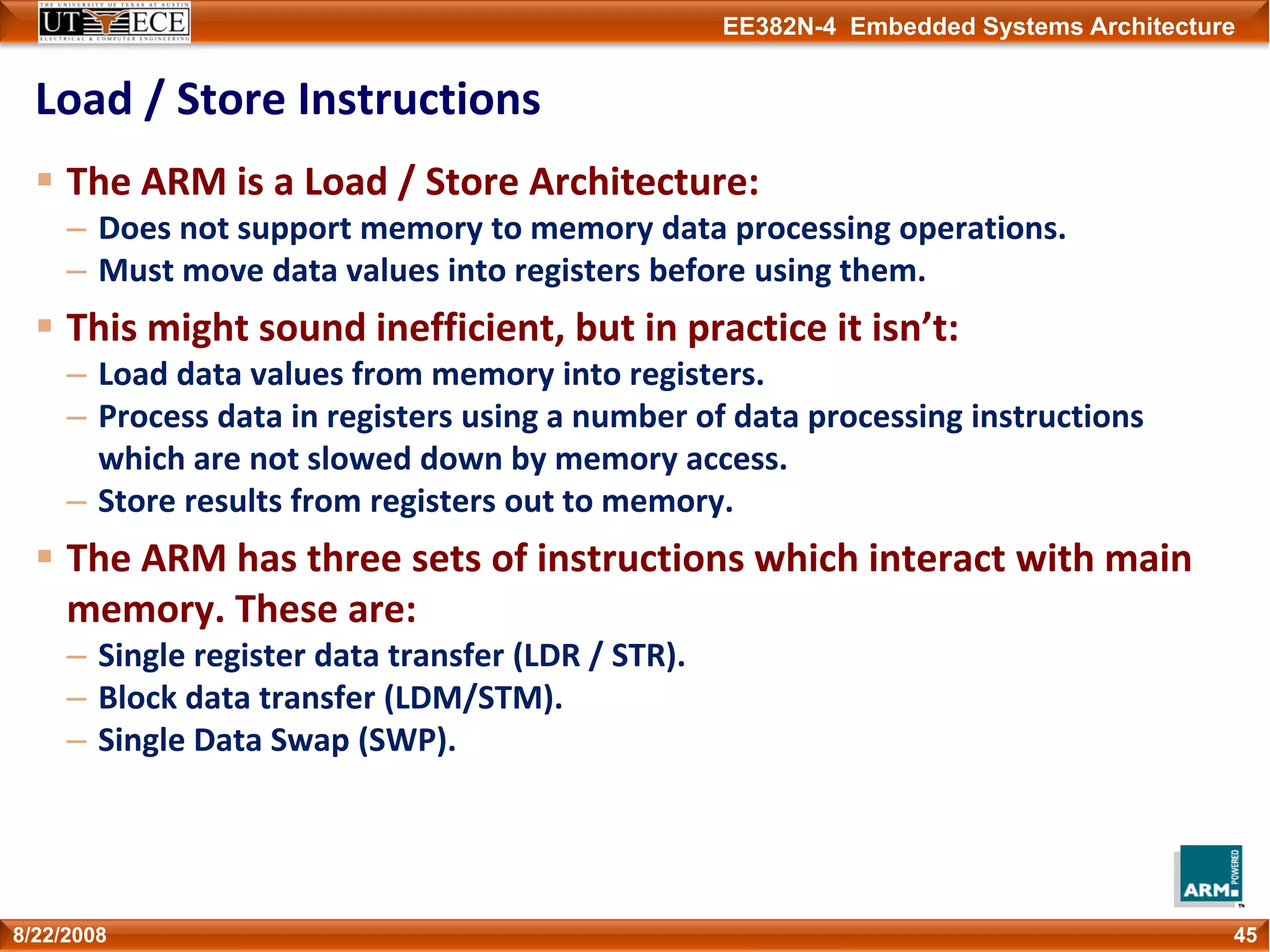 EE382N-4 Embedded Systems Architecture
Load / Store Instructions
The ARM is a Load / Store Architecture:
– Does not support memory to memory data processing operations.
– Must move data values into registers before using them.
This might sound inefficient, but in practice it isn’t:
– Load data values from memory into registers.
– Process data in registers using a number of data processing instructions 
which are not slowed down by memory access.
– Store results from registers out to memory.
The ARM has three sets of instructions which interact with main 
memory. These are:
– Single register data transfer (LDR / STR).
– Block data transfer (LDM/STM).
– Single Data Swap (SWP).
458/22/2008
 