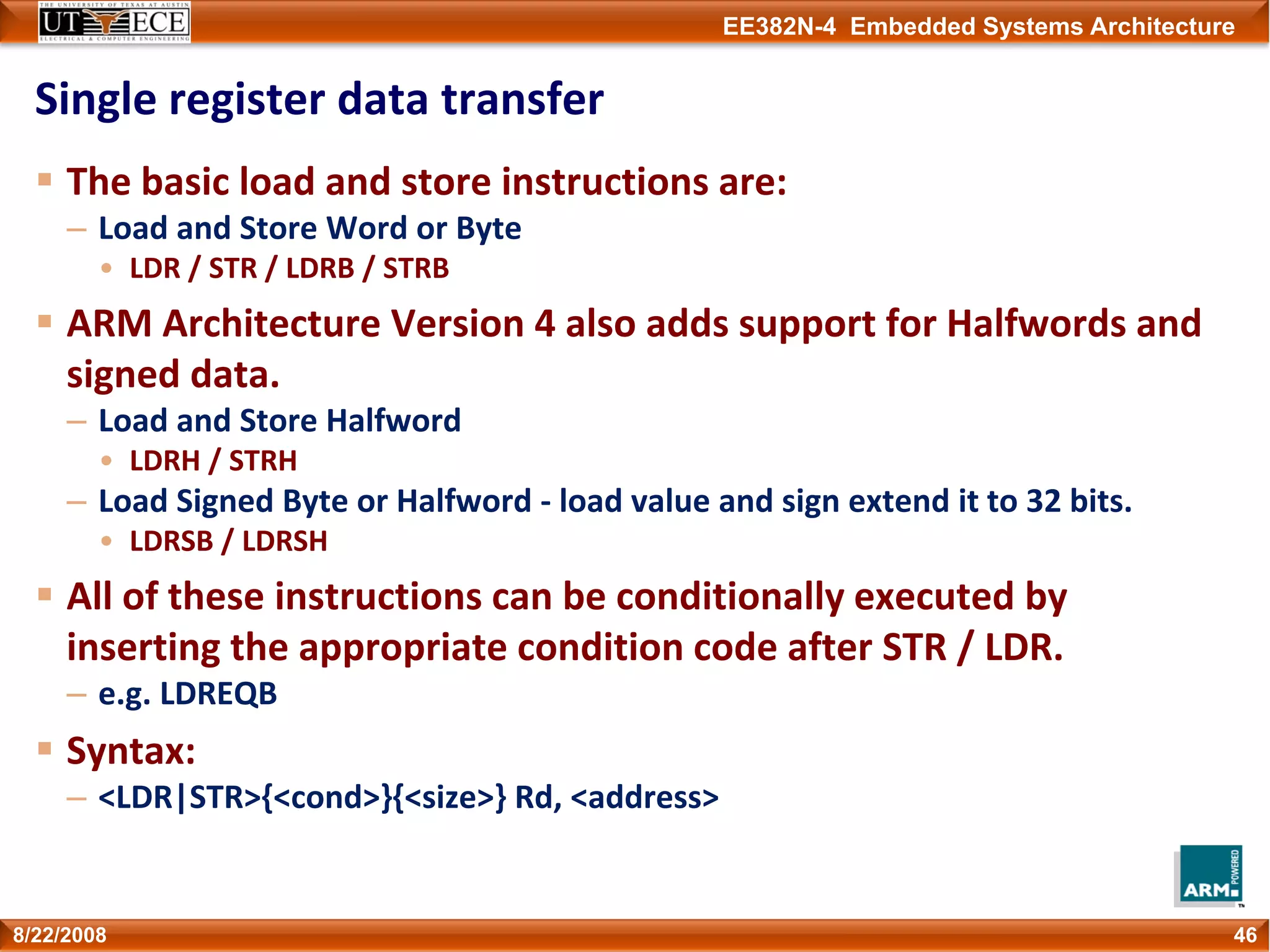 EE382N-4 Embedded Systems Architecture
Single register data transfer
The basic load and store instructions are:
– Load and Store Word or Byte
• LDR / STR / LDRB / STRB
ARM Architecture Version 4 also adds support for Halfwords and 
signed data.
– Load and Store Halfword
• LDRH / STRH
– Load Signed Byte or Halfword ‐ load value and sign extend it to 32 bits.
• LDRSB / LDRSH
All of these instructions can be conditionally executed by 
inserting the appropriate condition code after STR / LDR.
– e.g. LDREQB
Syntax:
– <LDR|STR>{<cond>}{<size>} Rd, <address>
468/22/2008
 