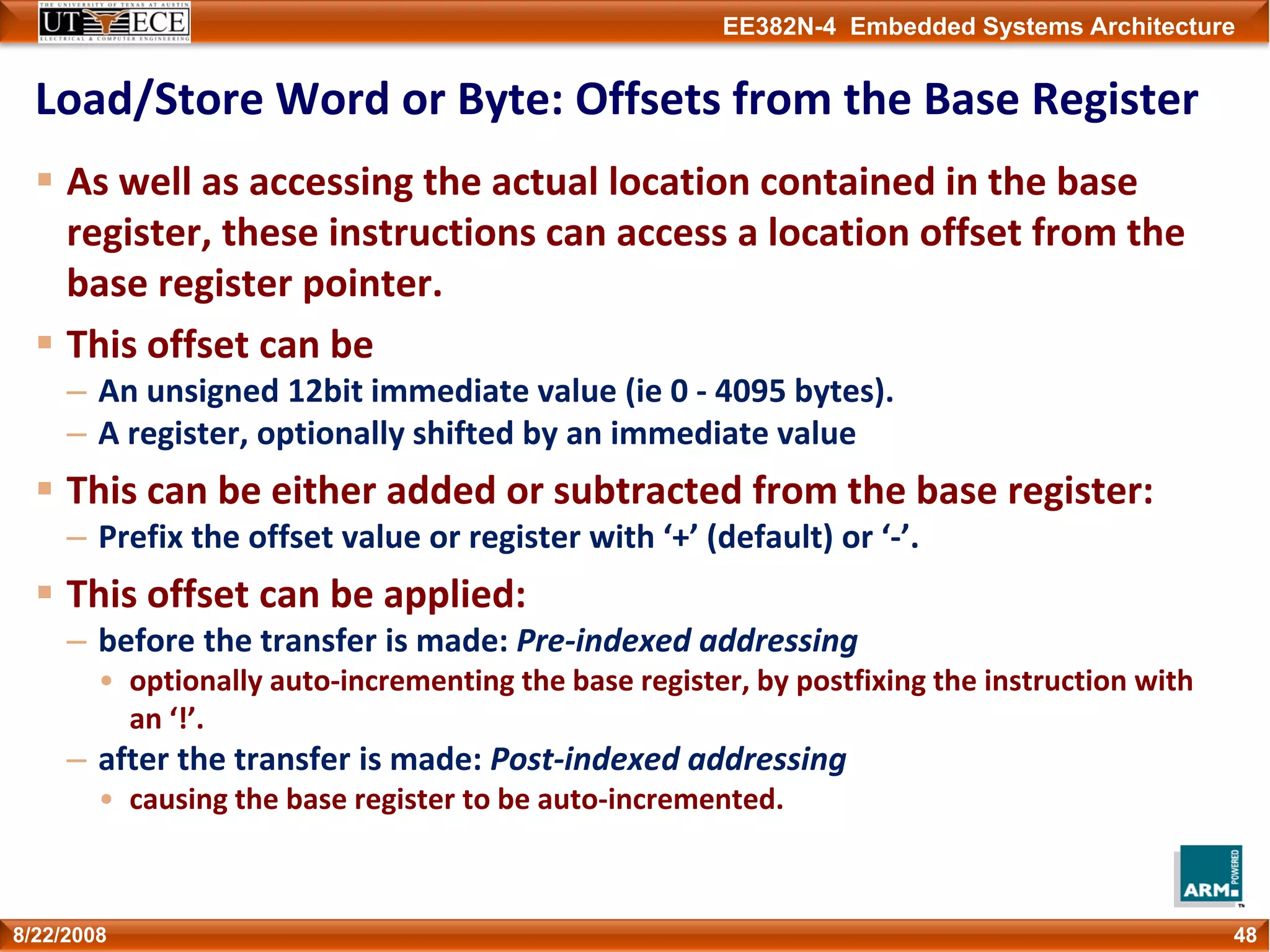 EE382N-4 Embedded Systems Architecture
Load/Store Word or Byte: Offsets from the Base Register
As well as accessing the actual location contained in the base 
register, these instructions can access a location offset from the 
base register pointer.
This offset can be
– An unsigned 12bit immediate value (ie 0 ‐ 4095 bytes).
– A register, optionally shifted by an immediate value
This can be either added or subtracted from the base register:
– Prefix the offset value or register with ‘+’ (default) or ‘‐’.
This offset can be applied:
– before the transfer is made: Pre‐indexed addressing
• optionally auto‐incrementing the base register, by postfixing the instruction with 
an ‘!’.
– after the transfer is made: Post‐indexed addressing
• causing the base register to be auto‐incremented.
488/22/2008
 
