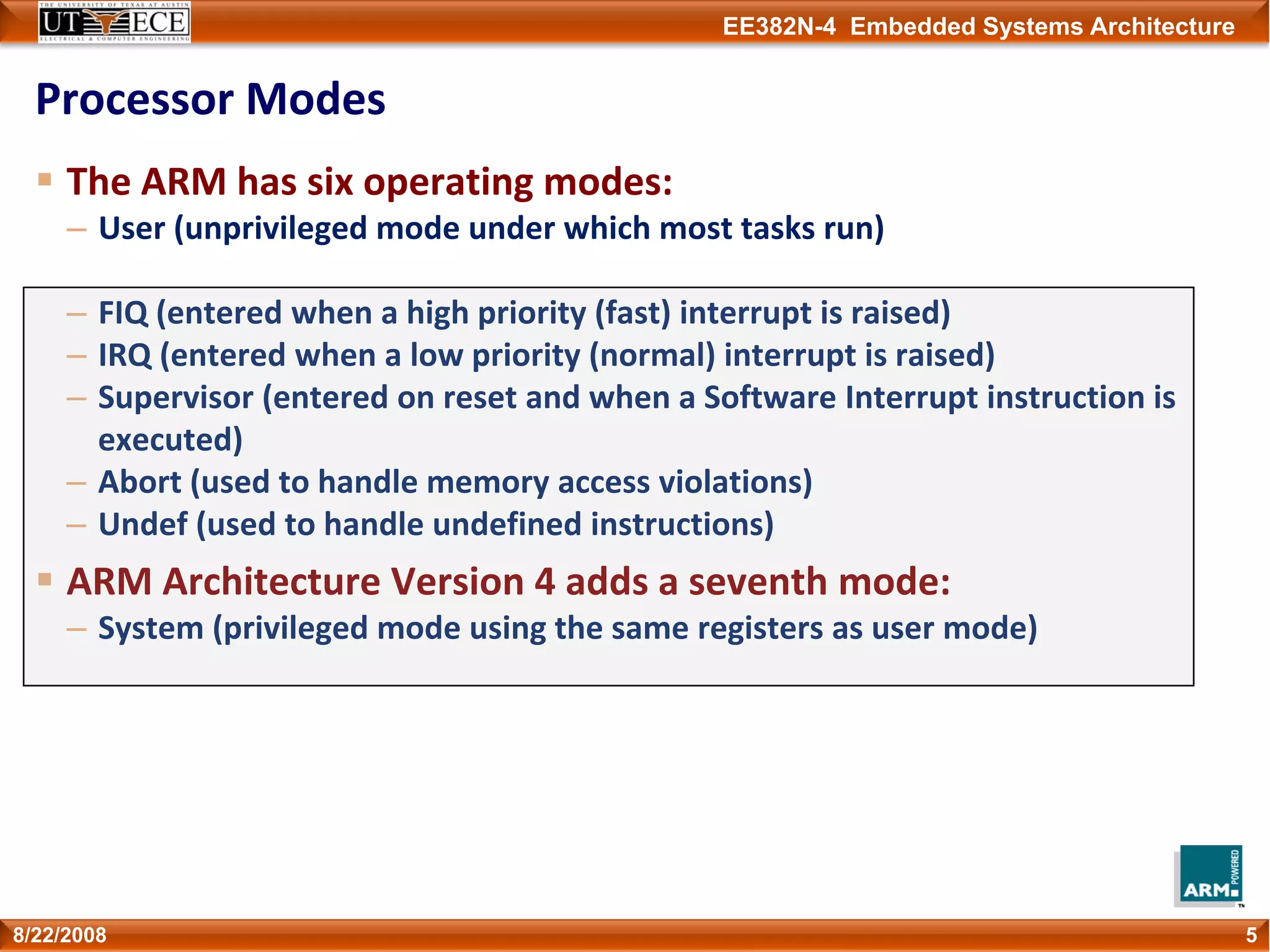 EE382N-4 Embedded Systems Architecture
Processor Modes
The ARM has six operating modes:
– User (unprivileged mode under which most tasks run)
– FIQ (entered when a high priority (fast) interrupt is raised)
– IRQ (entered when a low priority (normal) interrupt is raised)
– Supervisor (entered on reset and when a Software Interrupt instruction is 
executed)
– Abort (used to handle memory access violations)
– Undef (used to handle undefined instructions)
ARM Architecture Version 4 adds a seventh mode:
– System (privileged mode using the same registers as user mode)
58/22/2008
 