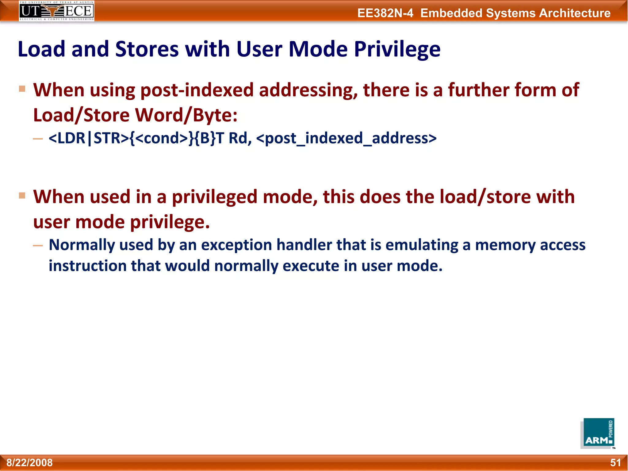 EE382N-4 Embedded Systems Architecture
Load and Stores with User Mode Privilege
When using post‐indexed addressing, there is a further form of 
Load/Store Word/Byte:
– <LDR|STR>{<cond>}{B}T Rd, <post_indexed_address>
When used in a privileged mode, this does the load/store with 
user mode privilege.
– Normally used by an exception handler that is emulating a memory access 
instruction that would normally execute in user mode.
518/22/2008
 