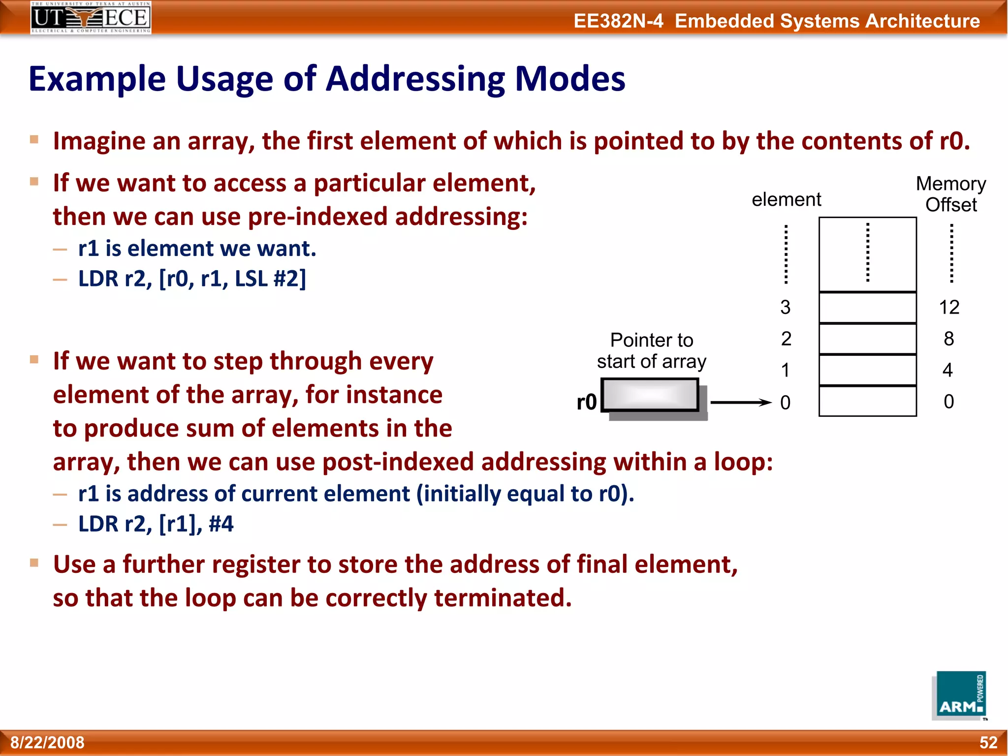 EE382N-4 Embedded Systems Architecture
Example Usage of Addressing Modes
Imagine an array, the first element of which is pointed to by the contents of r0.
If we want to access a particular element,
then we can use pre‐indexed addressing:
– r1 is element we want.
– LDR r2, [r0, r1, LSL #2]
If we want to step through every
element of the array, for instance
to produce sum of elements in the
array, then we can use post‐indexed addressing within a loop:
– r1 is address of current element (initially equal to r0).
– LDR r2, [r1], #4
Use a further register to store the address of final element,
so that the loop can be correctly terminated.
528/22/2008
0
1
2
3
element
0
4
8
12
Memory
Offset
r0
Pointer to
start of array
 