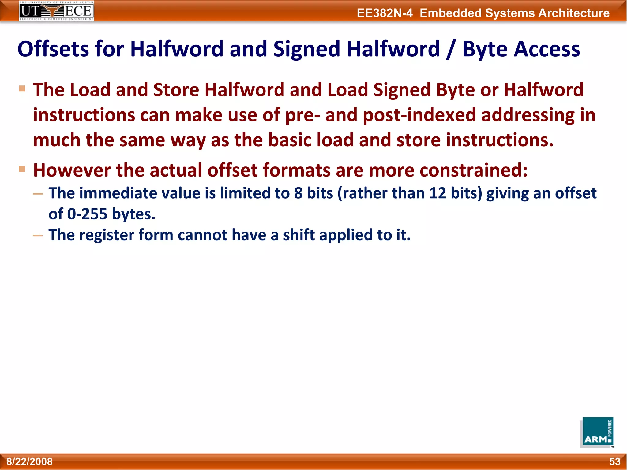 EE382N-4 Embedded Systems Architecture
Offsets for Halfword and Signed Halfword / Byte Access
The Load and Store Halfword and Load Signed Byte or Halfword 
instructions can make use of pre‐ and post‐indexed addressing in 
much the same way as the basic load and store instructions.
However the actual offset formats are more constrained:
– The immediate value is limited to 8 bits (rather than 12 bits) giving an offset 
of 0‐255 bytes.
– The register form cannot have a shift applied to it.
538/22/2008
 