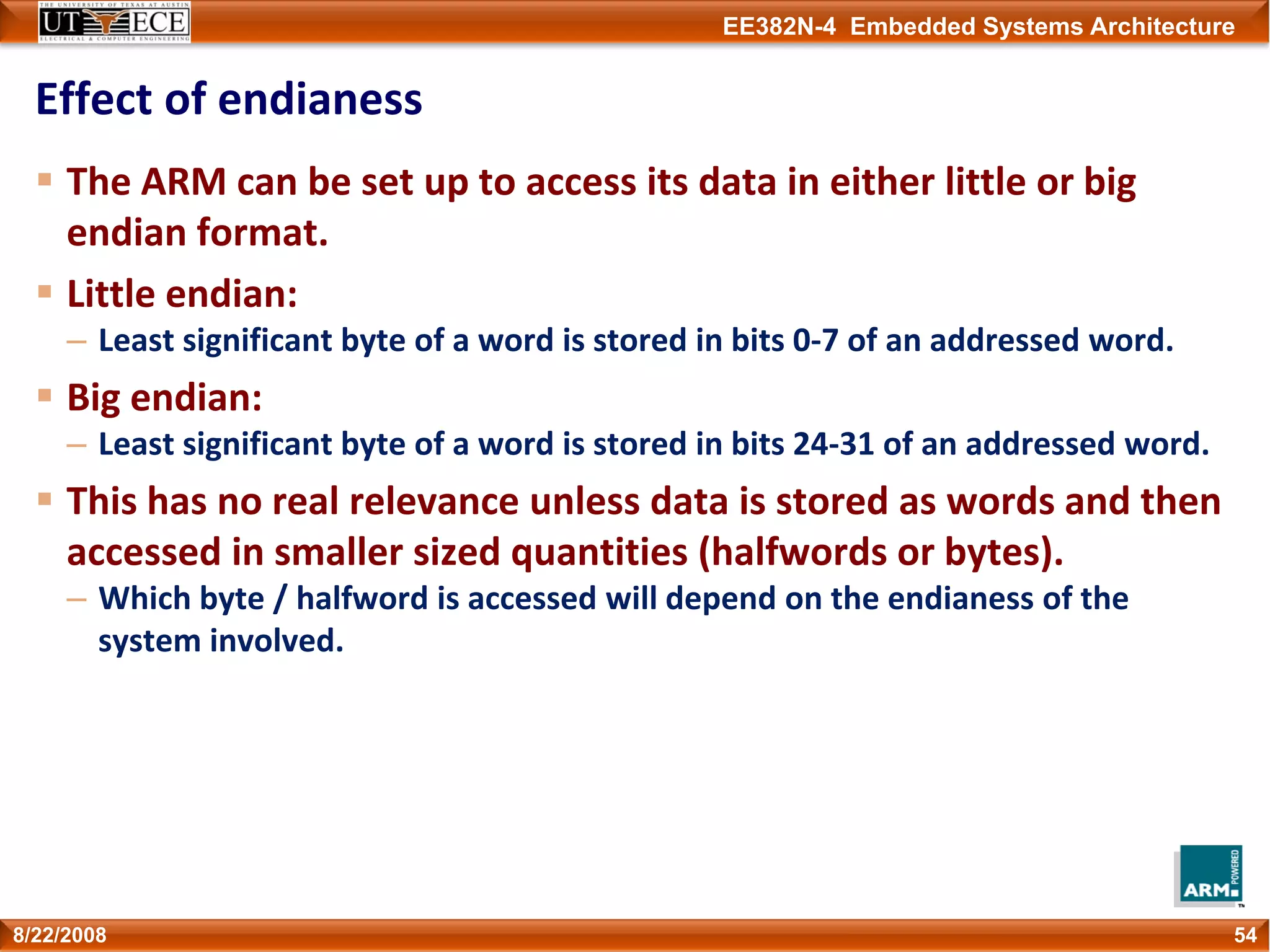 EE382N-4 Embedded Systems Architecture
Effect of endianess
The ARM can be set up to access its data in either little or big 
endian format. 
Little endian:
– Least significant byte of a word is stored in bits 0‐7 of an addressed word.
Big endian:
– Least significant byte of a word is stored in bits 24‐31 of an addressed word.
This has no real relevance unless data is stored as words and then 
accessed in smaller sized quantities (halfwords or bytes).
– Which byte / halfword is accessed will depend on the endianess of the 
system involved.
548/22/2008
 