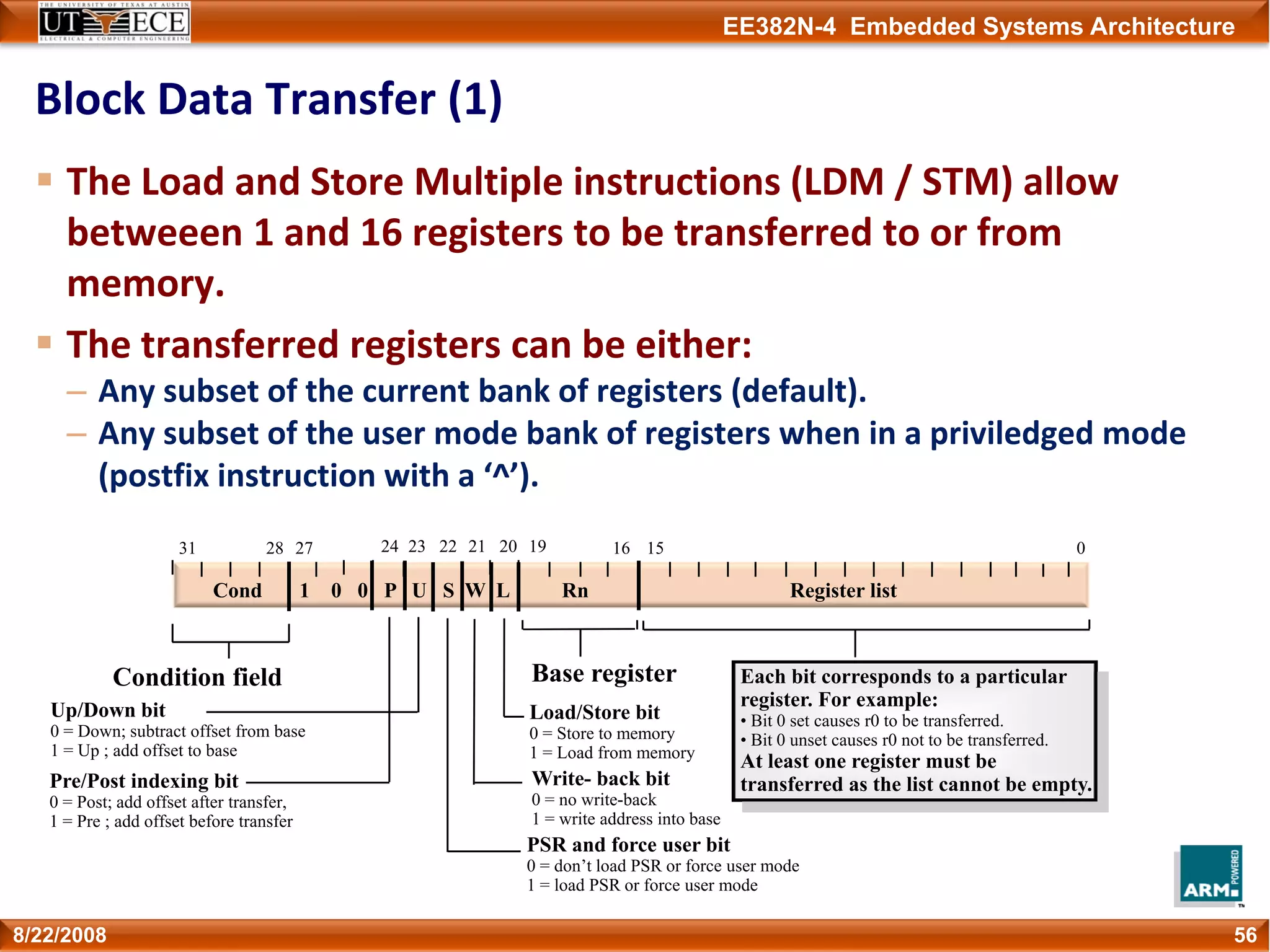 EE382N-4 Embedded Systems Architecture
Block Data Transfer (1)
The Load and Store Multiple instructions (LDM / STM) allow 
betweeen 1 and 16 registers to be transferred to or from 
memory.
The transferred registers can be either:
– Any subset of the current bank of registers (default).
– Any subset of the user mode bank of registers when in a priviledged mode 
(postfix instruction with a ‘^’).
568/22/2008
Cond 1 0 0 P U S W L Rn Register list
Condition field Base register
Load/Store bit
0 = Store to memory
1 = Load from memory
Write- back bit
0 = no write-back
1 = write address into base
PSR and force user bit
0 = don’t load PSR or force user mode
1 = load PSR or force user mode
Up/Down bit
0 = Down; subtract offset from base
1 = Up ; add offset to base
Pre/Post indexing bit
0 = Post; add offset after transfer,
1 = Pre ; add offset before transfer
2831 22 16 023 21 1527 20 1924
Each bit corresponds to a particular
register. For example:
• Bit 0 set causes r0 to be transferred.
• Bit 0 unset causes r0 not to be transferred.
At least one register must be
transferred as the list cannot be empty.
 