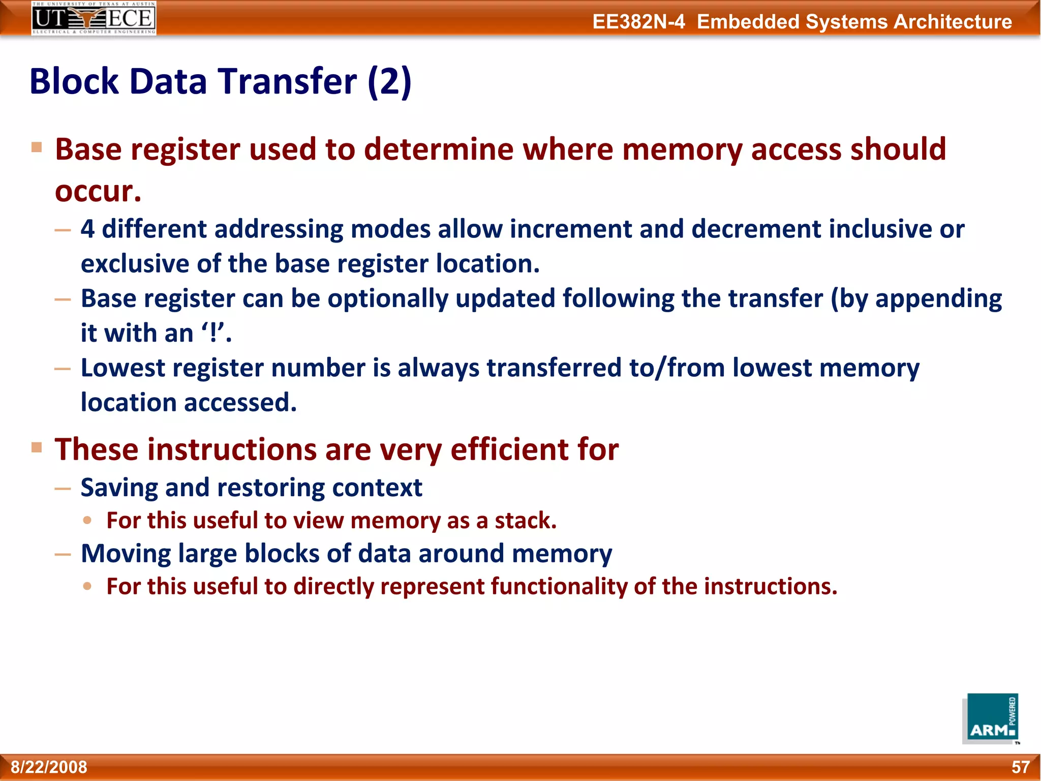 EE382N-4 Embedded Systems Architecture
Block Data Transfer (2)
Base register used to determine where memory access should 
occur.
– 4 different addressing modes allow increment and decrement inclusive or 
exclusive of the base register location.
– Base register can be optionally updated following the transfer (by appending 
it with an ‘!’.
– Lowest register number is always transferred to/from lowest memory 
location accessed.
These instructions are very efficient for
– Saving and restoring context
• For this useful to view memory as a stack.
– Moving large blocks of data around memory
• For this useful to directly represent functionality of the instructions.
578/22/2008
 