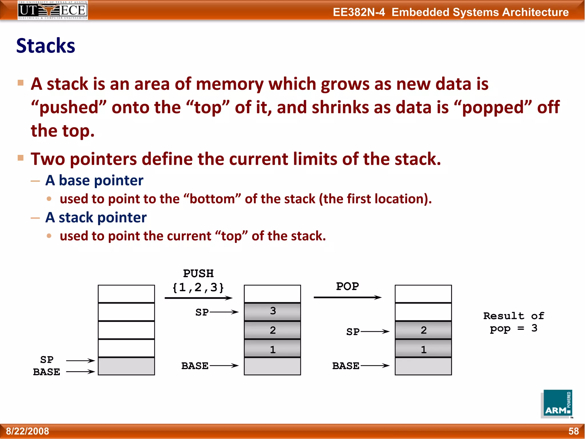 EE382N-4 Embedded Systems Architecture
Stacks
A stack is an area of memory which grows as new data is 
“pushed” onto the “top” of it, and shrinks as data is “popped” off 
the top.
Two pointers define the current limits of the stack.
– A base pointer 
• used to point to the “bottom” of the stack (the first location).
– A stack pointer
• used to point the current “top” of the stack. 
588/22/2008
SP
BASE
PUSH
{1,2,3}
1
2
3
BASE
SP
POP
1
2
Result of
pop = 3
BASE
SP
 