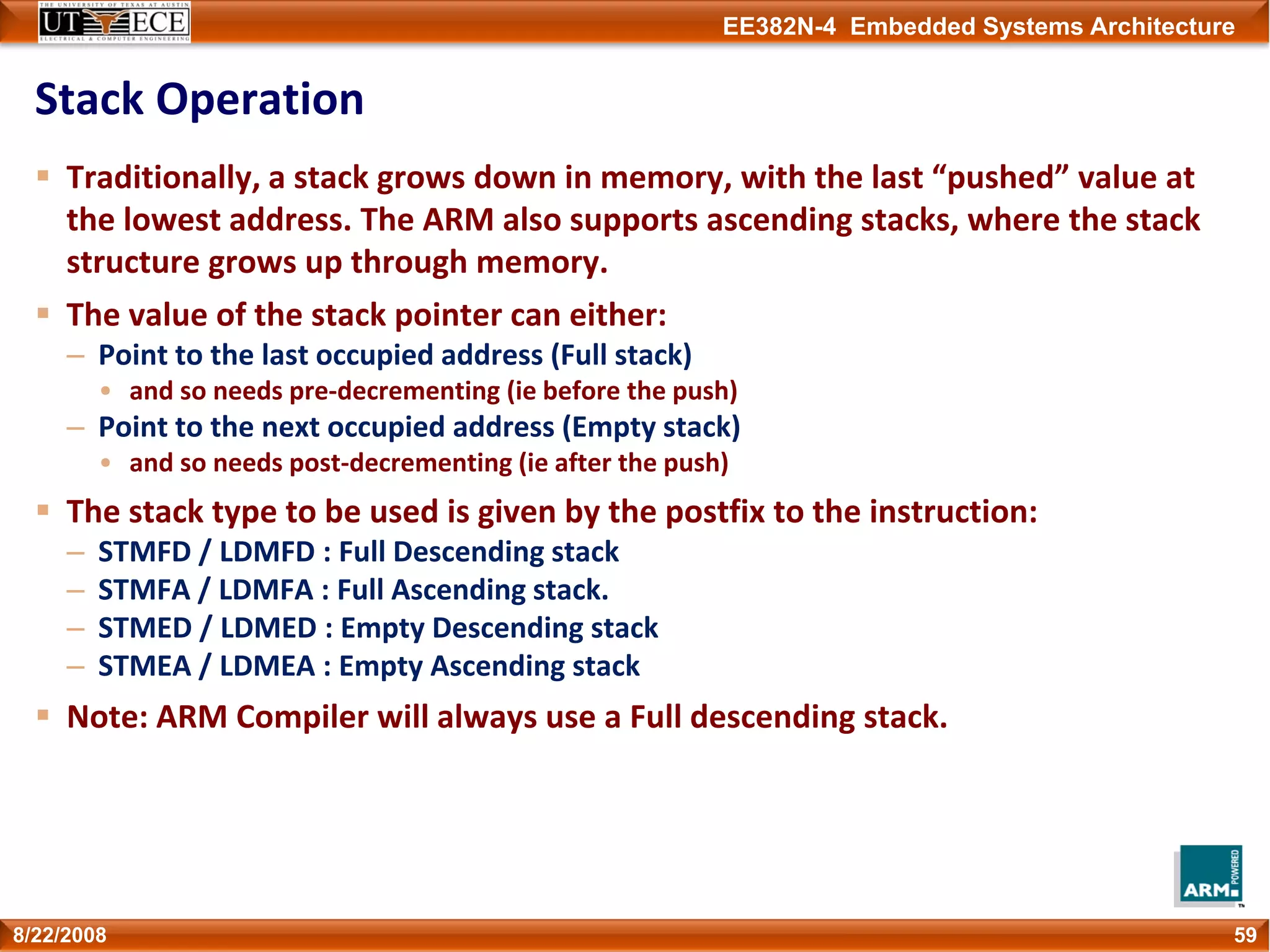 EE382N-4 Embedded Systems Architecture
Stack Operation
Traditionally, a stack grows down in memory, with the last “pushed” value at 
the lowest address. The ARM also supports ascending stacks, where the stack 
structure grows up through memory. 
The value of the stack pointer can either:
– Point to the last occupied address (Full stack)
• and so needs pre‐decrementing (ie before the push)
– Point to the next occupied address (Empty stack)
• and so needs post‐decrementing (ie after the push)
The stack type to be used is given by the postfix to the instruction:
– STMFD / LDMFD : Full Descending stack
– STMFA / LDMFA : Full Ascending stack.
– STMED / LDMED : Empty Descending stack
– STMEA / LDMEA : Empty Ascending stack
Note: ARM Compiler will always use a Full descending stack.
598/22/2008
 