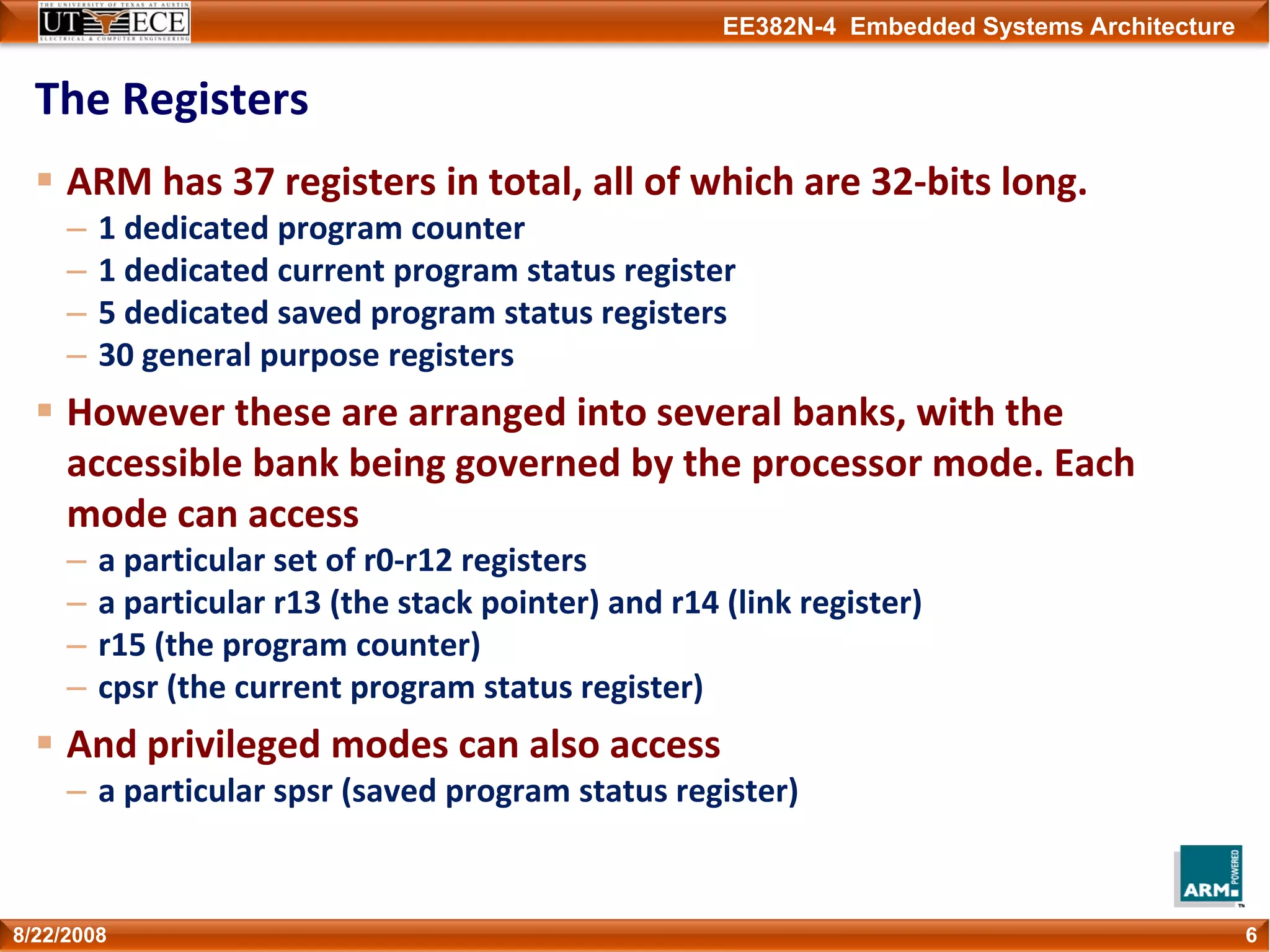 EE382N-4 Embedded Systems Architecture
The Registers
ARM has 37 registers in total, all of which are 32‐bits long.
– 1 dedicated program counter
– 1 dedicated current program status register
– 5 dedicated saved program status registers
– 30 general purpose registers
However these are arranged into several banks, with the 
accessible bank being governed by the processor mode. Each 
mode can access 
– a particular set of r0‐r12 registers
– a particular r13 (the stack pointer) and r14 (link register)
– r15 (the program counter)
– cpsr (the current program status register)
And privileged modes can also access
– a particular spsr (saved program status register)
68/22/2008
 