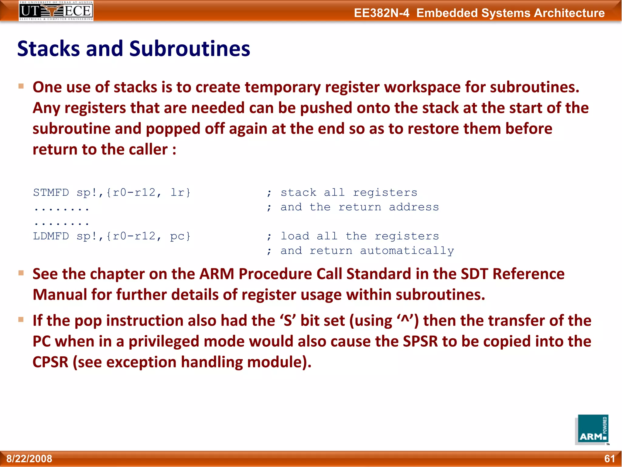 EE382N-4 Embedded Systems Architecture
Stacks and Subroutines
One use of stacks is to create temporary register workspace for subroutines. 
Any registers that are needed can be pushed onto the stack at the start of the 
subroutine and popped off again at the end so as to restore them before 
return to the caller :
STMFD sp!,{r0-r12, lr} ; stack all registers
........ ; and the return address
........
LDMFD sp!,{r0-r12, pc} ; load all the registers
; and return automatically
See the chapter on the ARM Procedure Call Standard in the SDT Reference 
Manual for further details of register usage within subroutines.
If the pop instruction also had the ‘S’ bit set (using ‘^’) then the transfer of the 
PC when in a privileged mode would also cause the SPSR to be copied into the 
CPSR (see exception handling module).
618/22/2008
 