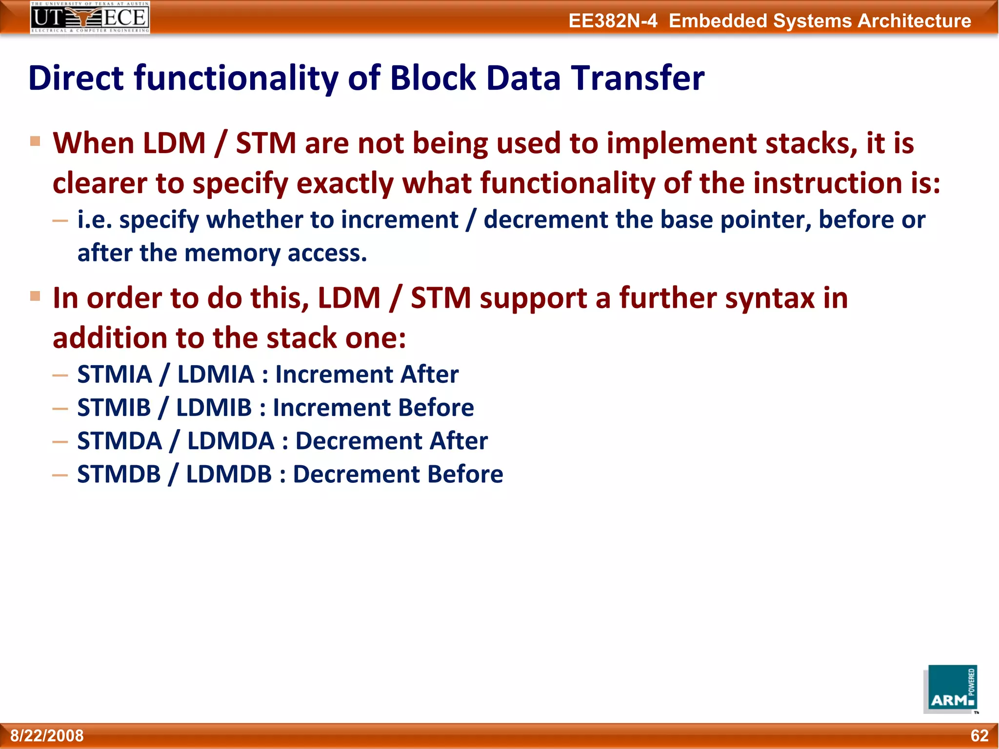 EE382N-4 Embedded Systems Architecture
Direct functionality of Block Data Transfer
When LDM / STM are not being used to implement stacks, it is 
clearer to specify exactly what functionality of the instruction is:
– i.e. specify whether to increment / decrement the base pointer, before or 
after the memory access.
In order to do this, LDM / STM support a further syntax in 
addition to the stack one: 
– STMIA / LDMIA : Increment After
– STMIB / LDMIB : Increment Before
– STMDA / LDMDA : Decrement After
– STMDB / LDMDB : Decrement Before
628/22/2008
 