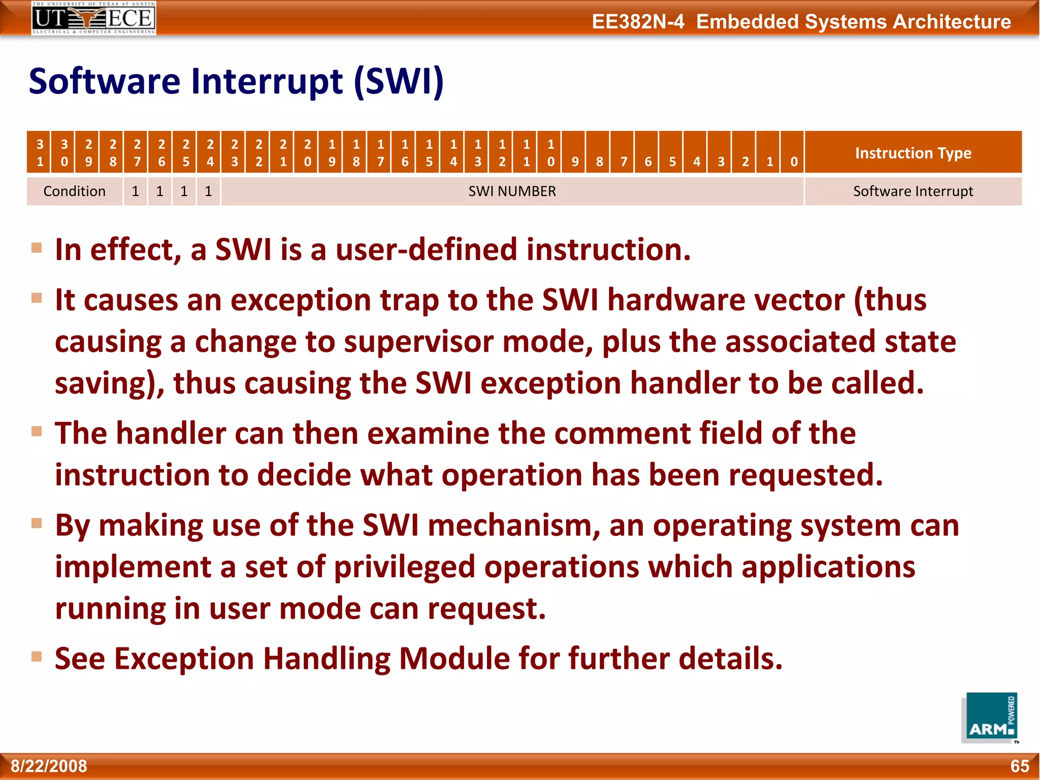 EE382N-4 Embedded Systems Architecture
Software Interrupt (SWI)
In effect, a SWI is a user‐defined instruction.
It causes an exception trap to the SWI hardware vector (thus 
causing a change to supervisor mode, plus the associated state 
saving), thus causing the SWI exception handler to be called.
The handler can then examine the comment field of the 
instruction to decide what operation has been requested.
By making use of the SWI mechanism, an operating system can 
implement a set of privileged operations which applications 
running in user mode can request.
See Exception Handling Module for further details.
658/22/2008
3
1
3
0
2
9
2
8
2
7
2
6
2
5
2
4
2
3
2
2
2
1
2
0
1
9
1
8
1
7
1
6
1
5
1
4
1
3
1
2
1
1
1
0 9 8 7 6 5 4 3 2 1 0
Instruction Type
Condition 1 1 1 1 SWI NUMBER Software Interrupt
 