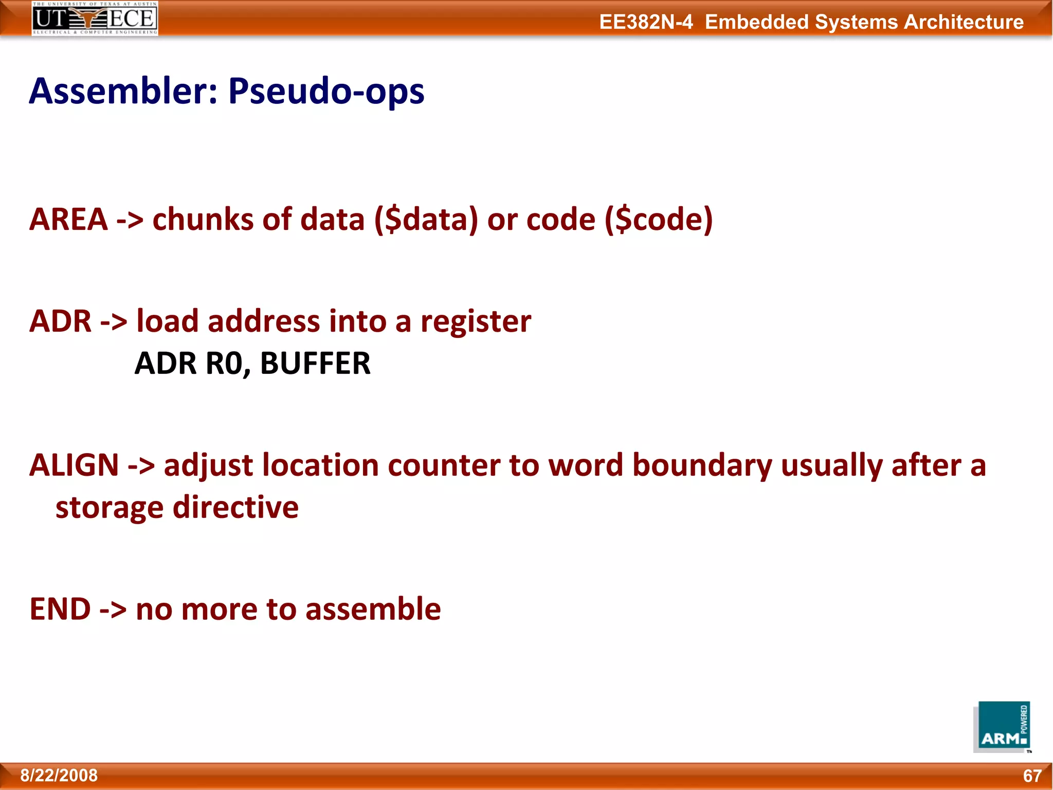 EE382N-4 Embedded Systems Architecture
Assembler: Pseudo‐ops
AREA ‐> chunks of data ($data) or code ($code)
ADR ‐> load address into a register
ADR R0, BUFFER
ALIGN ‐> adjust location counter to word boundary usually after a 
storage directive
END ‐> no more to assemble
678/22/2008
 