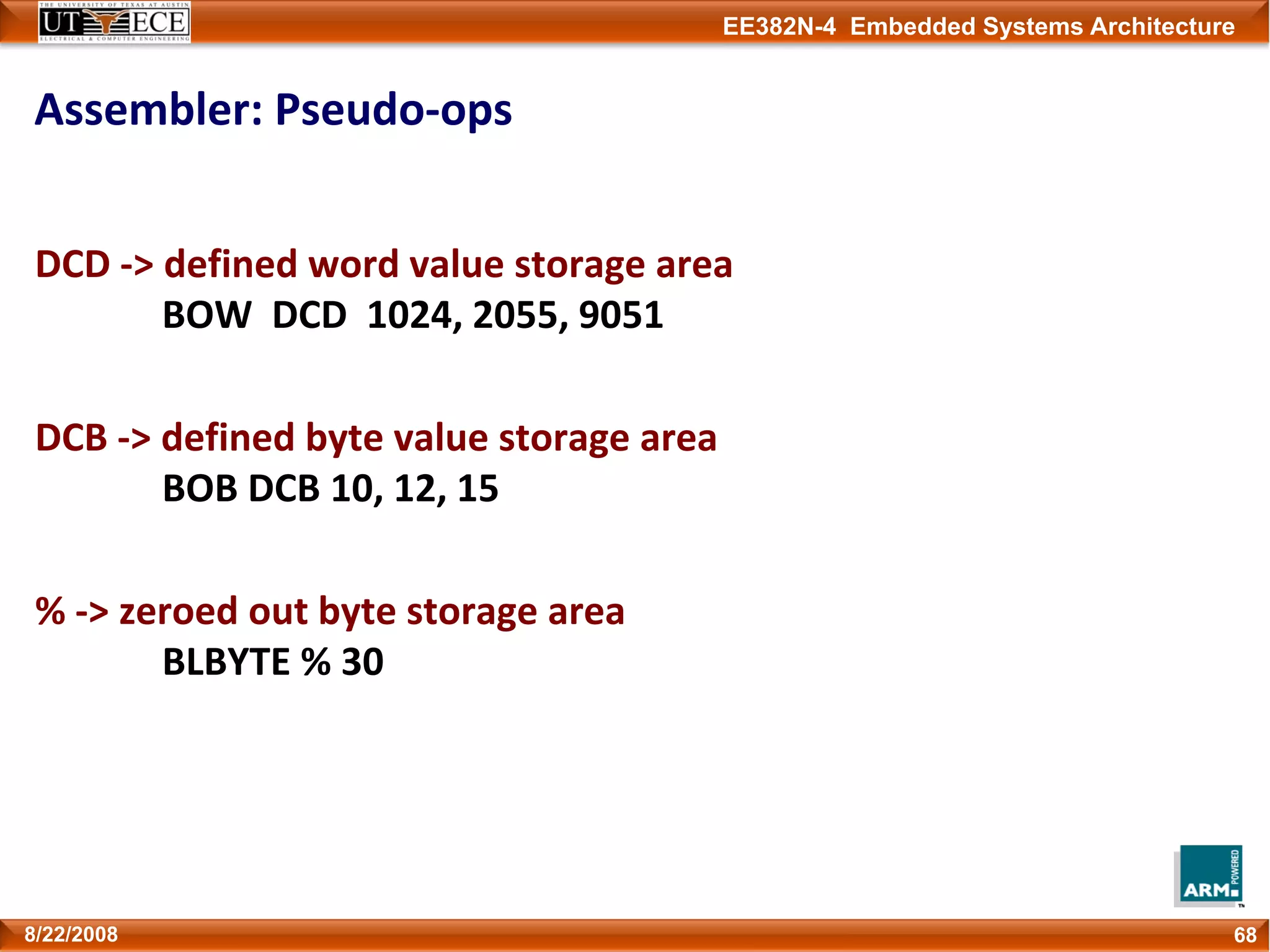 EE382N-4 Embedded Systems Architecture
Assembler: Pseudo‐ops
DCD ‐> defined word value storage area
BOW  DCD  1024, 2055, 9051
DCB ‐> defined byte value storage area
BOB DCB 10, 12, 15
% ‐> zeroed out byte storage area
BLBYTE % 30
688/22/2008
 