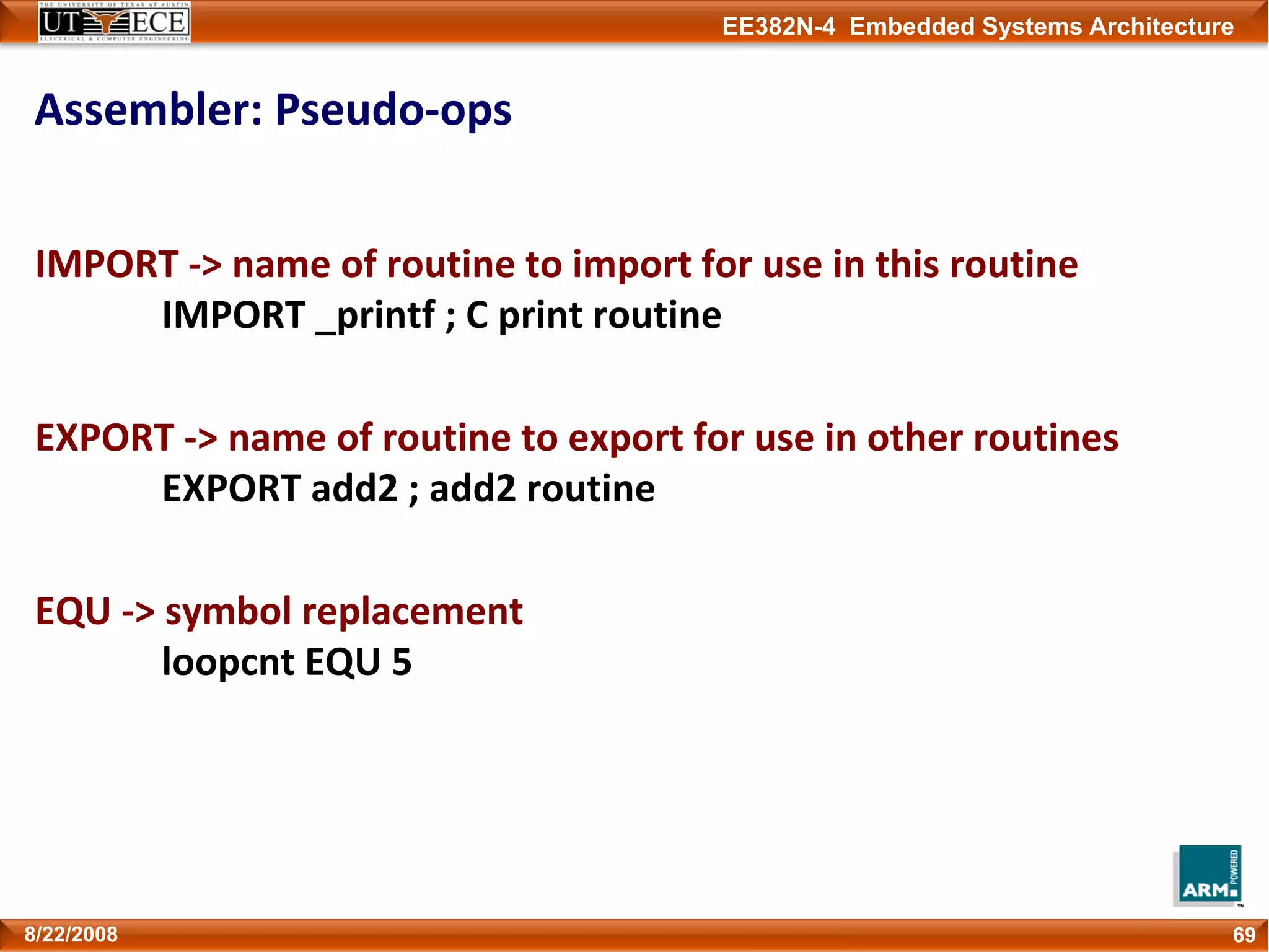 EE382N-4 Embedded Systems Architecture
Assembler: Pseudo‐ops
IMPORT ‐> name of routine to import for use in this routine
IMPORT _printf ; C print routine
EXPORT ‐> name of routine to export for use in other routines
EXPORT add2 ; add2 routine 
EQU ‐> symbol replacement
loopcnt EQU 5
698/22/2008
 