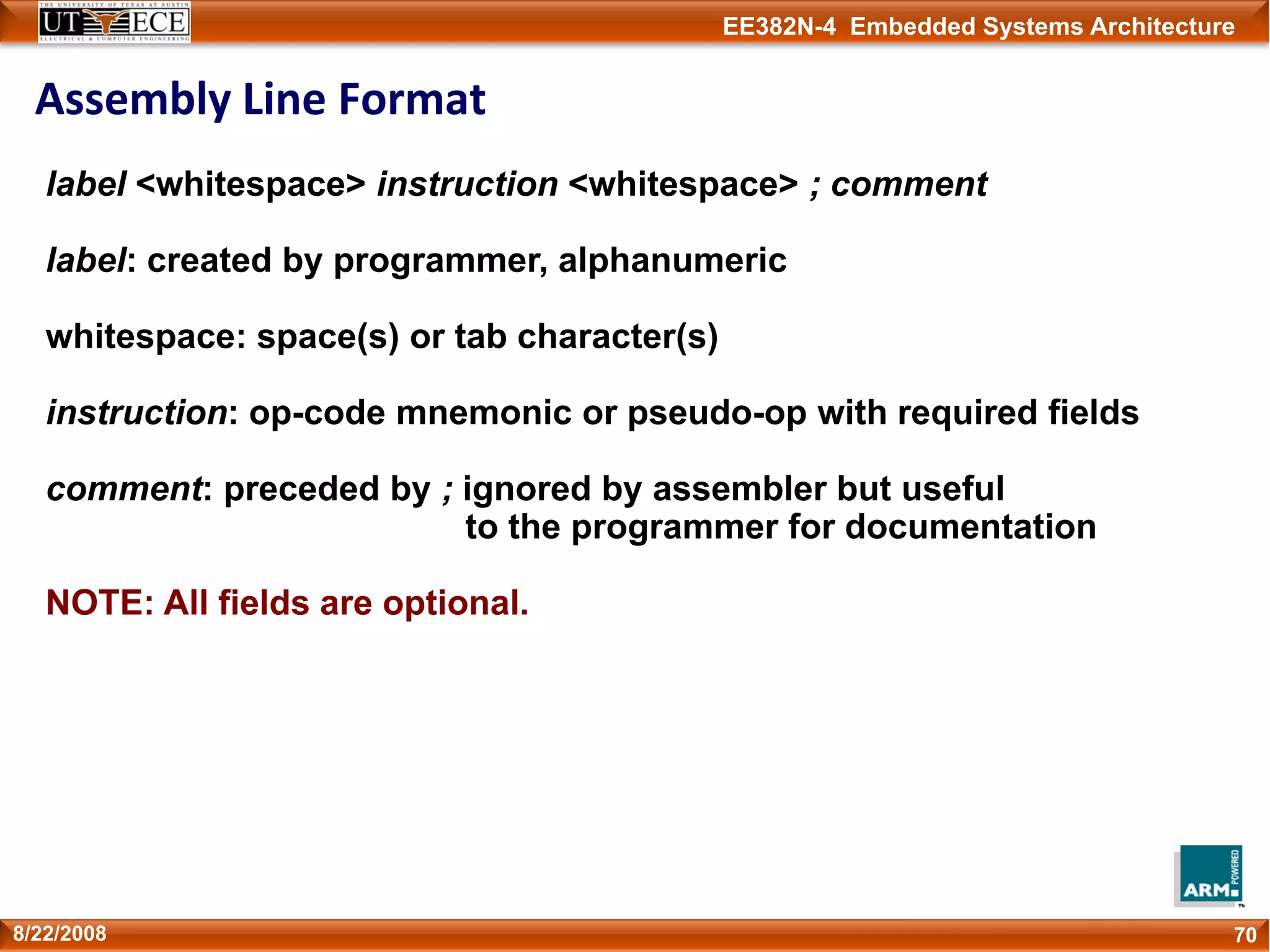 EE382N-4 Embedded Systems Architecture
Assembly Line Format
708/22/2008
label <whitespace> instruction <whitespace> ; comment
label: created by programmer, alphanumeric
whitespace: space(s) or tab character(s)
instruction: op-code mnemonic or pseudo-op with required fields
comment: preceded by ; ignored by assembler but useful
to the programmer for documentation
NOTE: All fields are optional.
 