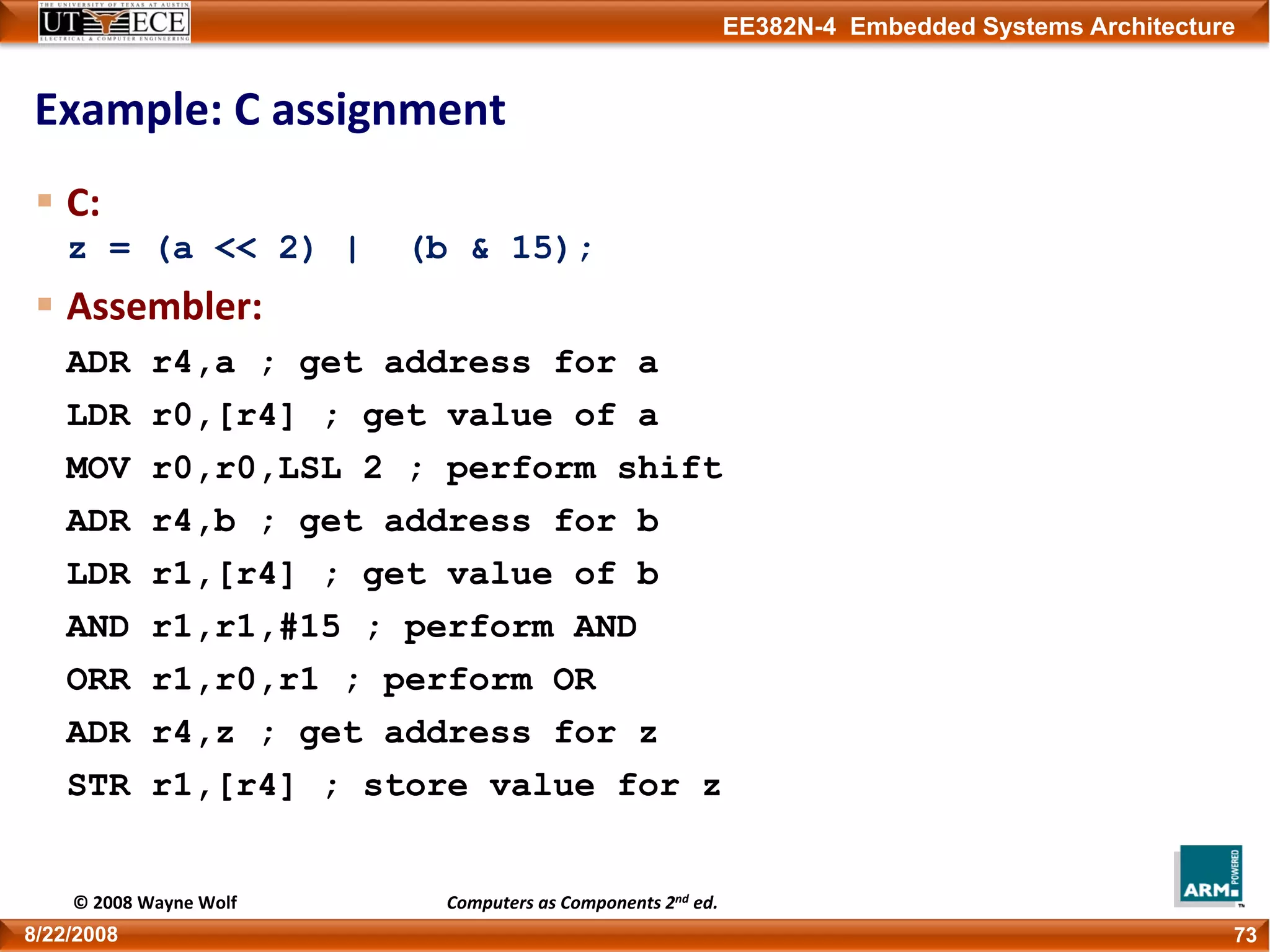 EE382N-4 Embedded Systems Architecture
Example: C assignment
C:
z = (a << 2) | (b & 15);
Assembler:
ADR r4,a ; get address for a
LDR r0,[r4] ; get value of a
MOV r0,r0,LSL 2 ; perform shift
ADR r4,b ; get address for b
LDR r1,[r4] ; get value of b
AND r1,r1,#15 ; perform AND
ORR r1,r0,r1 ; perform OR
ADR r4,z ; get address for z
STR r1,[r4] ; store value for z
738/22/2008
© 2008 Wayne Wolf Computers as Components 2nd ed.
 
