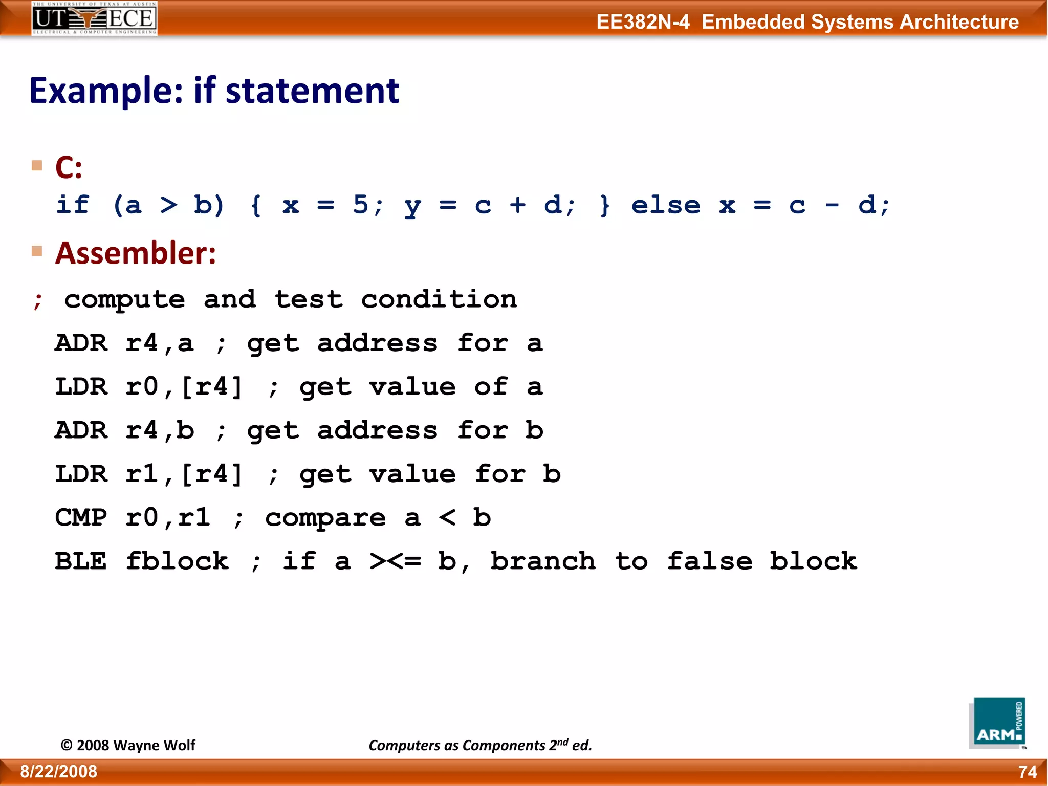 EE382N-4 Embedded Systems Architecture
Example: if statement
C: 
if (a > b) { x = 5; y = c + d; } else x = c - d;
Assembler:
; compute and test condition
ADR r4,a ; get address for a
LDR r0,[r4] ; get value of a
ADR r4,b ; get address for b
LDR r1,[r4] ; get value for b
CMP r0,r1 ; compare a < b
BLE fblock ; if a ><= b, branch to false block
748/22/2008
© 2008 Wayne Wolf Computers as Components 2nd ed.
 